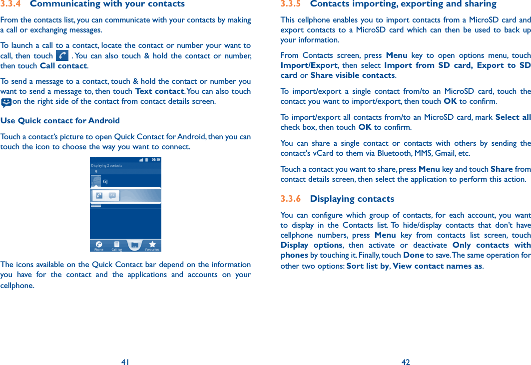 41 423.3.4  Communicating with your contactsFrom the contacts list, you can communicate with your contacts by making a call or exchanging messages.To launch a call to a contact, locate the contact or number your want to call, then  touch    . You  can also  touch  &amp; hold  the  contact or  number, then touch Call contact.To send a message to a contact, touch &amp; hold the contact or number you want to send a message to, then touch Text contact. You can also touch  on the right side of the contact from contact details screen.Use Quick contact for AndroidTouch a contact’s picture to open Quick Contact for Android, then you can touch the icon to choose the way you want to connect.The icons available on the Quick Contact bar depend on the information you  have  for  the  contact  and  the  applications  and  accounts  on  your cellphone.3.3.5  Contacts importing, exporting and sharingThis cellphone enables you to import contacts from a MicroSD card and export  contacts to  a  MicroSD card  which  can  then  be used  to  back up your information.From  Contacts  screen,  press  Menu  key  to  open  options  menu,  touch Import/Export,  then  select  Import  from  SD  card, Export  to  SD card or Share visible contacts.To  import/export  a  single  contact  from/to  an  MicroSD  card,  touch  the contact you want to import/export, then touch OK to confirm.To import/export all contacts from/to an MicroSD card, mark Select all check box, then touch OK to confirm.You  can  share  a  single  contact  or  contacts  with  others  by  sending  the contact&apos;s vCard to them via Bluetooth, MMS, Gmail, etc.Touch a contact you want to share, press Menu key and touch Share from contact details screen, then select the application to perform this action. 3.3.6  Displaying contactsYou  can  configure  which  group  of  contacts,  for  each  account,  you  want to  display  in  the  Contacts  list. To  hide/display  contacts  that  don’t  have cellphone  numbers,  press  Menu  key  from  contacts  list  screen,  touch Display  options,  then  activate  or  deactivate  Only  contacts  with phones by touching it. Finally, touch Done to save. The same operation for other two options: Sort list by, View contact names as.