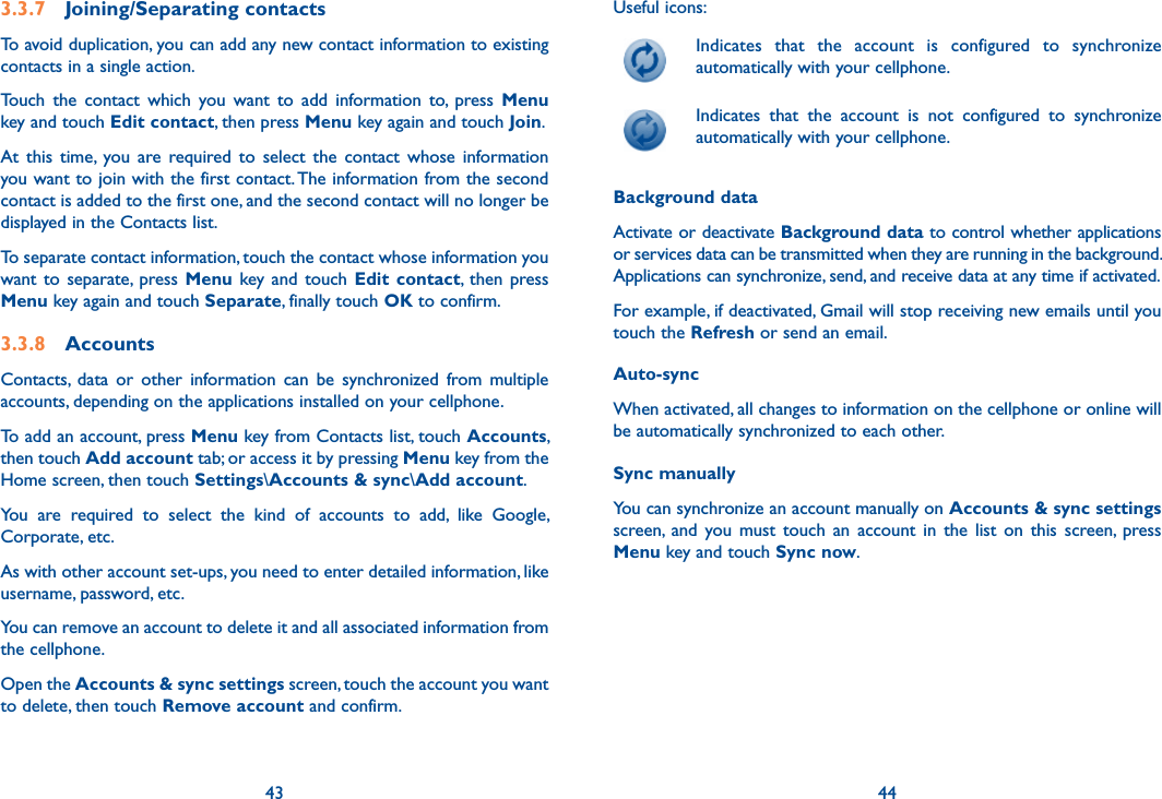 43 443.3.7  Joining/Separating contactsTo avoid duplication, you can add any new contact information to existing contacts in a single action. Touch  the  contact  which  you  want  to  add  information  to,  press  Menu key and touch Edit contact, then press Menu key again and touch Join. At  this  time,  you  are  required  to  select  the  contact  whose  information you want to join with the first contact. The information from the second contact is added to the first one, and the second contact will no longer be displayed in the Contacts list.To separate contact information, touch the contact whose information you want  to  separate,  press  Menu  key  and  touch  Edit  contact, then  press Menu key again and touch Separate, finally touch OK to confirm.3.3.8  AccountsContacts,  data  or  other  information  can  be  synchronized  from  multiple accounts, depending on the applications installed on your cellphone.To add an account, press Menu key from Contacts list, touch Accounts, then touch Add account tab; or access it by pressing Menu key from the Home screen, then touch Settings\Accounts &amp; sync\Add account.You  are  required  to  select  the  kind  of  accounts  to  add,  like  Google, Corporate, etc.As with other account set-ups, you need to enter detailed information, like username, password, etc.You can remove an account to delete it and all associated information from the cellphone.Open the Accounts &amp; sync settings screen, touch the account you want to delete, then touch Remove account and confirm.Useful icons:  Indicates  that  the  account  is  configured  to  synchronize automatically with your cellphone.  Indicates  that  the  account  is  not  configured  to  synchronize automatically with your cellphone.Background dataActivate or deactivate Background data to control whether applications or services data can be transmitted when they are running in the background. Applications can synchronize, send, and receive data at any time if activated.For example, if deactivated, Gmail will stop receiving new emails until you touch the Refresh or send an email.Auto-syncWhen activated, all changes to information on the cellphone or online will be automatically synchronized to each other.Sync manuallyYou can synchronize an account manually on Accounts &amp; sync settings screen,  and  you  must  touch  an  account  in  the  list  on  this  screen,  press Menu key and touch Sync now.