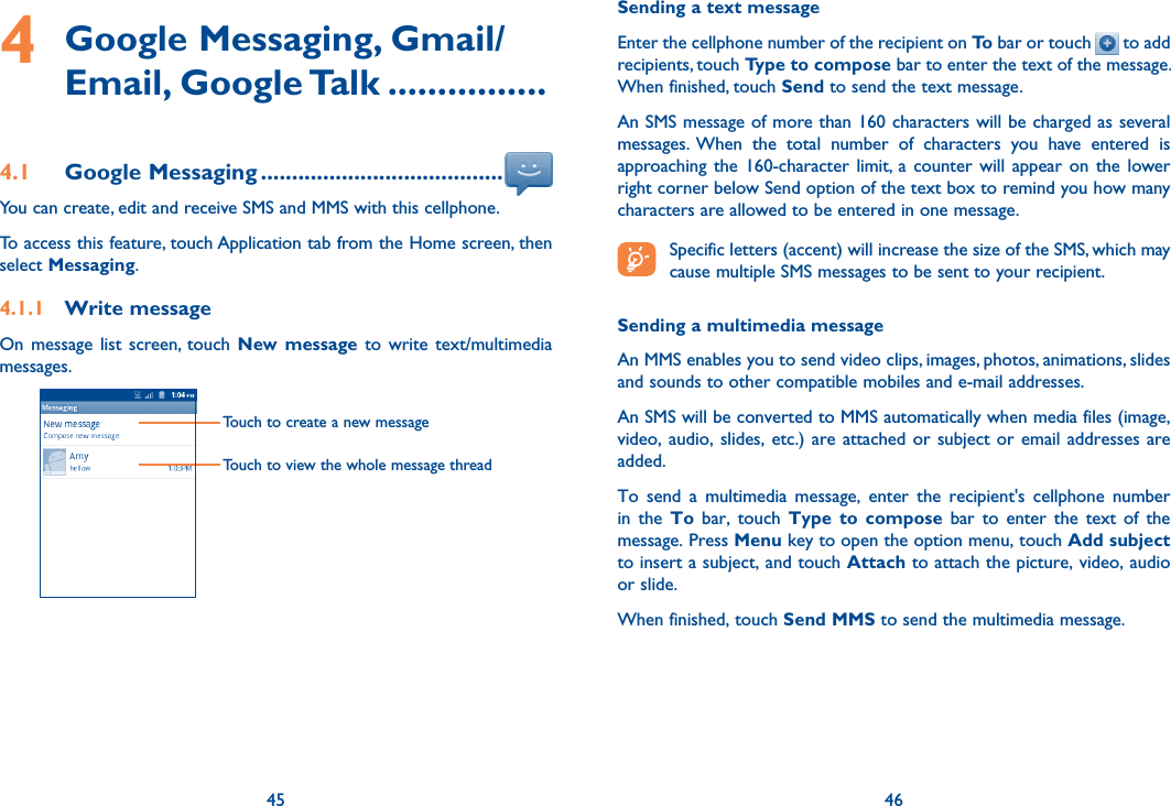 45 464  Google Messaging, Gmail/Email, Google Talk ................4.1  Google Messaging .......................................You can create, edit and receive SMS and MMS with this cellphone.To access this feature, touch Application tab from the Home screen, then select Messaging.4.1.1  Write messageOn  message  list  screen,  touch  New message to  write  text/multimedia messages.Touch to create a new messageTouch to view the whole message threadSending a text messageEnter the cellphone number of the recipient on To bar or touch   to add recipients, touch Type to compose bar to enter the text of the message. When finished, touch Send to send the text message. An SMS message of more than 160 characters will be charged as several messages.  When  the  total  number  of  characters  you  have  entered  is approaching  the  160-character  limit, a  counter  will  appear  on the  lower right corner below Send option of the text box to remind you how many characters are allowed to be entered in one message. Specific letters (accent) will increase the size of the SMS, which may cause multiple SMS messages to be sent to your recipient.Sending a multimedia messageAn MMS enables you to send video clips, images, photos, animations, slides and sounds to other compatible mobiles and e-mail addresses. An SMS will be converted to MMS automatically when media files (image, video, audio, slides, etc.) are attached or subject  or  email  addresses  are added.To  send  a  multimedia  message,  enter  the  recipient&apos;s  cellphone  number in  the  To  bar,  touch  Type to  compose  bar  to  enter  the  text  of  the message. Press Menu key to open the option menu, touch Add subject to insert a subject, and touch Attach to attach the picture, video, audio or slide. When finished, touch Send MMS to send the multimedia message. 