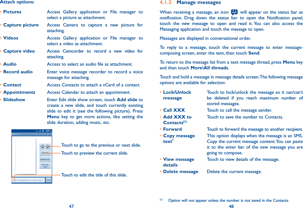 47 48Attach options:•Pictures Access  Gallery  application  or  File  manager  to select a picture as attachment.•Capture picture Access  Camera  to  capture  a  new  picture  for attaching.•Videos Access  Gallery  application  or  File  manager  to select a video as attachment.•Capture video Access  Camcorder  to  record  a  new  video  for attaching.•Audio Access to select an audio file as attachment.•Record audio  Enter voice message  recorder to record a  voice message for attaching.•Contact Access Contacts to attach a vCard of a contact.•Appointments Access Calendar to attach an appointment.•Slideshow Enter Edit slide show screen, touch Add slide to create  a  new  slide,  and  touch currently  existing slide  to  edit  it  (see  the  following picture).  Press Menu  key  to  get  more  actions,  like  setting  the slide duration, adding music, etc.        Touch to go to the previous or next slide.Touch to preview the current slide.Touch to edit the title of this slide.4.1.2  Manage messagesWhen receiving a message, an icon   will appear on the status bar as notification.  Drag  down  the  status  bar  to  open  the  Notification  panel, touch  the  new  message  to  open  and  read  it. You  can  also  access  the Messaging application and touch the message to open. Messages are displayed in conversational order.To  reply  to  a  message,  touch  the  current  message  to  enter  message-composing screen, enter the text, then touch Send.To return to the message list from a text message thread, press Menu key and then touch More\All threads.Touch and hold a message in message details screen. The following message options are available for selection:•Lock/Unlock  messageTouch to lock/unlock the message so it can/can’t be  deleted  if  you  reach  maximum  number  of stored messages. •Call XXX Touch to call the message sender.•Add XXX to Contacts(1)Touch to save the number to Contacts. •Forward Touch to forward the message to another recipient.•Copy message  text*This option displays when the message is an SMS.Copy the current message content. You can paste it  to  the  enter  bar  of the  new message  you  are going to compose.•View message  detailsTouch to view details of the message.•Delete message Delete the current message.(1)  Option will not appear unless the number is not saved in the Contacts.