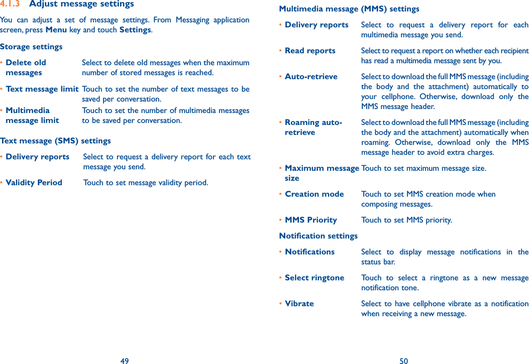 49 504.1.3  Adjust message settingsYou  can  adjust  a  set  of  message  settings.  From  Messaging  application screen, press Menu key and touch Settings. Storage settings•Delete old messagesSelect to delete old messages when the maximum number of stored messages is reached. •Text message limit Touch to set the number of text messages to be saved per conversation.•Multimedia message limitTouch to set the number of multimedia messages to be saved per conversation.Text message (SMS) settings•Delivery reports Select to request a delivery report for each text message you send.•Validity Period Touch to set message validity period.Multimedia message (MMS) settings•Delivery reports Select  to  request  a  delivery  report  for  each multimedia message you send.•Read reports Select to request a report on whether each recipient has read a multimedia message sent by you.•Auto-retrieve  Select to download the full MMS message (including the  body  and  the  attachment)  automatically  to your  cellphone.  Otherwise,  download  only  the MMS message header.•Roaming auto- retrieveSelect to download the full MMS message (including the body and the attachment) automatically when roaming.  Otherwise,  download  only  the  MMS message header to avoid extra charges.•Maximum message sizeTouch to set maximum message size.•Creation mode Touch to set MMS creation mode when composing messages.•MMS Priority Touch to set MMS priority.Notification settings•Notifications Select  to  display  message  notifications  in  the status bar.•Select ringtone Touch  to  select  a  ringtone  as  a  new  message notification tone.•Vibrate Select to have cellphone vibrate as a notification when receiving a new message.