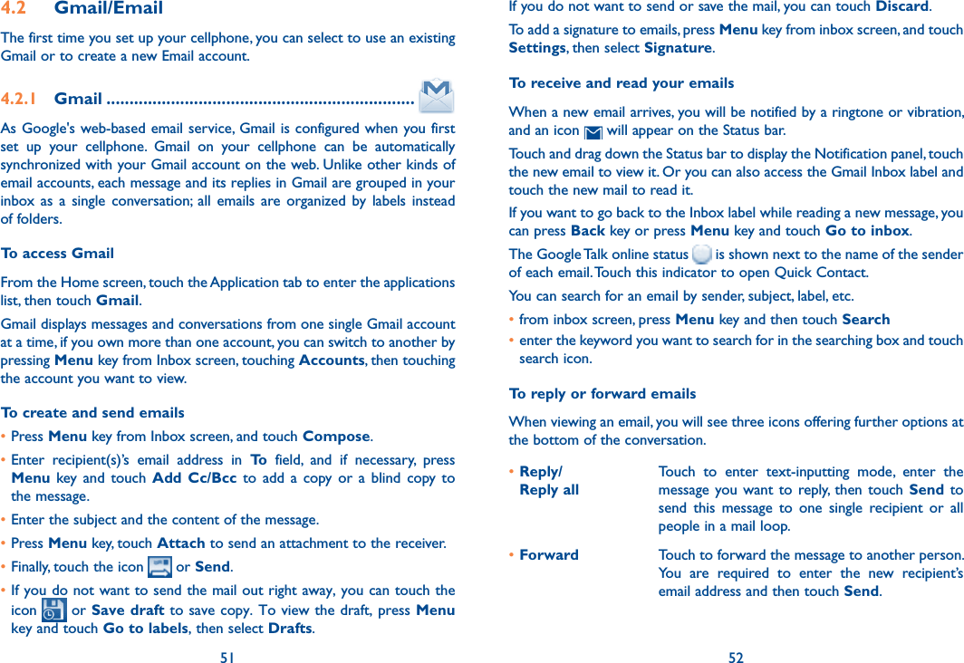 51 524.2  Gmail/EmailThe first time you set up your cellphone, you can select to use an existing Gmail or to create a new Email account. 4.2.1  Gmail ...................................................................As Google&apos;s web-based email service, Gmail is configured when you first set  up  your  cellphone.  Gmail  on  your  cellphone  can  be  automatically synchronized with your Gmail account on the web. Unlike other kinds of email accounts, each message and its replies in Gmail are grouped in your inbox as  a  single  conversation; all  emails  are  organized  by  labels  instead of folders.To access GmailFrom the Home screen, touch the Application tab to enter the applications list, then touch Gmail.Gmail displays messages and conversations from one single Gmail account at a time, if you own more than one account, you can switch to another by pressing Menu key from Inbox screen, touching Accounts, then touching the account you want to view.To create and send emails•Press Menu key from Inbox screen, and touch Compose.•Enter  recipient(s)’s  email  address  in  To  field,  and  if  necessary,  press Menu  key and  touch  Add Cc/Bcc  to  add  a  copy or  a  blind  copy to the message.•Enter the subject and the content of the message.•Press Menu key, touch Attach to send an attachment to the receiver.•Finally, touch the icon  or Send.•If you do not want to send the mail out right away, you can touch the icon   or Save draft to save copy. To view the draft, press Menu key and touch Go to labels, then select Drafts.If you do not want to send or save the mail, you can touch Discard.To add a signature to emails, press Menu key from inbox screen, and touch Settings, then select Signature.To receive and read your emails When a new email arrives, you will be notified by a ringtone or vibration, and an icon   will appear on the Status bar. Touch and drag down the Status bar to display the Notification panel, touch the new email to view it. Or you can also access the Gmail Inbox label and touch the new mail to read it.If you want to go back to the Inbox label while reading a new message, you can press Back key or press Menu key and touch Go to inbox.The Google Talk online status   is shown next to the name of the sender of each email. Touch this indicator to open Quick Contact.You can search for an email by sender, subject, label, etc.•from inbox screen, press Menu key and then touch Search•enter the keyword you want to search for in the searching box and touch search icon.To reply or forward emailsWhen viewing an email, you will see three icons offering further options at the bottom of the conversation.•Reply/ Reply allTouch  to  enter  text-inputting  mode,  enter  the message you want to  reply, then  touch  Send  to send  this  message  to  one  single  recipient  or  all people in a mail loop.•Forward Touch to forward the message to another person. You  are  required  to  enter  the  new  recipient’s email address and then touch Send.