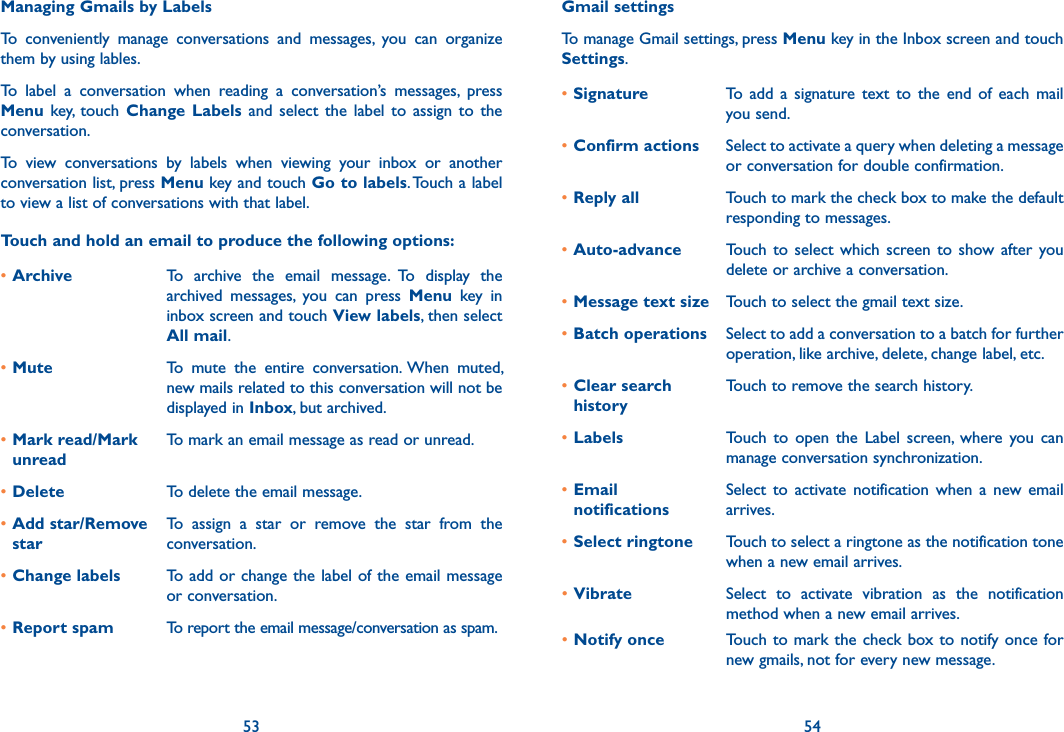 53 54Managing Gmails by LabelsTo  conveniently  manage  conversations  and  messages,  you  can  organize them by using lables.To  label  a  conversation  when  reading  a  conversation’s  messages,  press Menu  key,  touch  Change  Labels  and  select  the  label  to  assign  to  the conversation.To  view  conversations  by  labels  when  viewing  your  inbox  or  another conversation list, press Menu key and touch Go to labels. Touch a label to view a list of conversations with that label.Touch and hold an email to produce the following options:•Archive To  archive  the  email  message.  To  display  the archived  messages,  you  can  press  Menu  key  in inbox screen and touch View labels, then select All mail.•Mute To  mute  the  entire  conversation. When  muted, new mails related to this conversation will not be displayed in Inbox, but archived.•Mark read/Mark unreadTo mark an email message as read or unread. •Delete To delete the email message.•Add star/Remove starTo  assign  a  star  or  remove  the  star  from  the conversation.•Change labels To add or change the label of the email message or conversation.•Report spam To report the email message/conversation as spam.Gmail settingsTo manage Gmail settings, press Menu key in the Inbox screen and touch Settings.•Signature To  add  a  signature  text  to  the  end  of  each  mail you send.•Confirm actions Select to activate a query when deleting a message or conversation for double confirmation.•Reply all Touch to mark the check box to make the default responding to messages.•Auto-advance Touch  to  select which  screen  to  show after  you delete or archive a conversation.•Message text size Touch to select the gmail text size.•Batch operations Select to add a conversation to a batch for further operation, like archive, delete, change label, etc.•Clear search historyTouch to remove the search history.•Labels Touch  to  open  the  Label  screen,  where  you  can manage conversation synchronization.•Email  notificationsSelect  to  activate  notification  when  a  new email arrives.•Select ringtone Touch to select a ringtone as the notification tone when a new email arrives.•Vibrate Select  to  activate  vibration  as  the  notification method when a new email arrives.•Notify once Touch to mark the check box to notify once for new gmails, not for every new message.