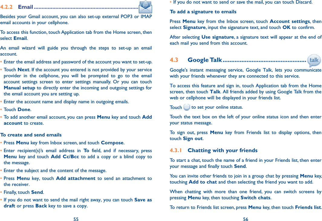 55 564.2.2  Email ....................................................................Besides your Gmail account, you can also set-up external POP3 or IMAP email accounts in your cellphone.To access this function, touch Application tab from the Home screen, then select Email.An  email  wizard  will  guide  you  through  the  steps  to  set-up  an  email account.•Enter the email address and password of the account you want to set-up.•Touch Next. If the account you entered is not provided by your service provider  in  the  cellphone,  you  will  be  prompted  to  go  to  the  email account  settings  screen  to  enter  settings  manually.  Or  you  can  touch Manual setup to directly enter the incoming and outgoing settings for the email account you are setting up.•Enter the account name and display name in outgoing emails.•Touch Done.•To add another email account, you can press Menu key and touch Add account to create.To create and send emails•Press Menu key from Inbox screen, and touch Compose.•Enter  recipient(s)’s  email  address  in  To  field,  and  if  necessary,  press Menu  key and  touch  Add  Cc/Bcc  to  add  a  copy  or  a  blind  copy  to the message.•Enter the subject and the content of the message.•Press  Menu  key,  touch  Add  attachment  to  send  an  attachment  to the receiver.•Finally, touch Send.•If you do not want to send the mail right away, you can touch Save as draft or press Back key to save a copy. •If you do not want to send or save the mail, you can touch Discard.To add a signature to emailsPress Menu  key from the Inbox screen, touch Account  settings,  then select Signature, input the siganature text, and touch OK to confirm.After selecting Use signature, a signature text will appear at the end of each mail you send from this account.4.3  Google Talk .................................................Google&apos;s  instant  messaging  service,  Google  Talk,  lets  you  communicate with your friends whenever they are connected to this service. To access this feature and sign in, touch Application tab from the Home screen, then touch Talk. All friends added by using Google Talk from the web or cellphone will be displayed in your friends list.Touch   to set your online status.Touch the text box on the left of your online status icon and then enter your status message.To  sign  out,  press  Menu  key  from  Friends  list  to  display  options,  then touch Sign out.4.3.1  Chatting with your friendsTo start a chat, touch the name of a friend in your Friends list, then enter your message and finally touch Send.You can invite other friends to join in a group chat by pressing Menu key, touching Add to chat and then selecting the friend you want to add.When  chatting  with  more  than  one  friend,  you  can  switch  screens  by pressing Menu key, then touching Switch chats.To return to Friends list screen, press Menu key, then touch Friends list.