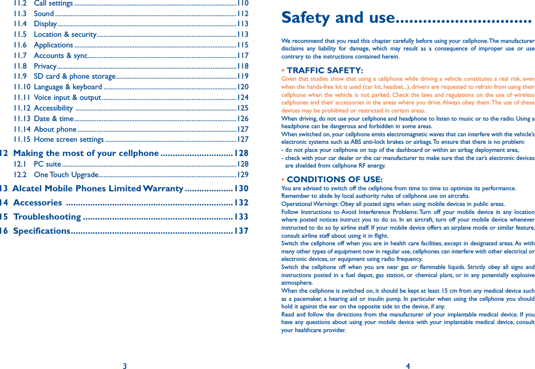 3 4Safety and use ..............................We recommend that you read this chapter carefully before using your cellphone. The manufacturer disclaims  any  liability  for  damage,  which  may  result  as  a  consequence  of  improper  use  or  use contrary to the instructions contained herein.• TRAFFIC SAFETY:Given that studies show that using a cellphone while driving a vehicle constitutes a real risk, even when the hands-free kit is used (car kit, headset...), drivers are requested to refrain from using their cellphone when  the  vehicle is not parked. Check  the  laws and  regulations on the use  of  wireless cellphones and their accessories in the areas where you drive. Always obey them. The use of these devices may be prohibited or restricted in certain areas.When driving, do not use your cellphone and headphone to listen to music or to the radio. Using a headphone can be dangerous and forbidden in some areas.When switched on, your cellphone emits electromagnetic waves that can interfere with the vehicle’s electronic systems such as ABS anti-lock brakes or airbags. To ensure that there is no problem:- do not place your cellphone on top of the dashboard or within an airbag deployment area,-  check with your car dealer or the car manufacturer to make sure that the car’s electronic devices are shielded from cellphone RF energy.• CONDITIONS OF USE:You are advised to switch off the cellphone from time to time to optimize its performance.Remember to abide by local authority rules of cellphone use on aircrafts.Operational Warnings: Obey all posted signs when using mobile devices in public areas.Follow Instructions  to Avoid Interference  Problems: Turn  off  your  mobile  device  in  any  location where posted notices instruct you to do so. In an aircraft,  turn  off your mobile device whenever instructed to do so by airline staff. If your mobile device offers an airplane mode or similar feature, consult airline staff about using it in flight.Switch the cellphone off when you are in health care facilities, except in designated areas. As with many other types of equipment now in regular use, cellphones can interfere with other electrical or electronic devices, or equipment using radio frequency.Switch  the  cellphone  off  when  you  are near  gas  or  flammable  liquids.  Strictly  obey  all  signs  and instructions posted  in  a  fuel  depot,  gas  station, or  chemical plant, or  in  any  potentially  explosive atmosphere.When the cellphone is switched on, it should be kept at least 15 cm from any medical device such as a pacemaker,  a  hearing  aid  or insulin pump. In particular  when  using  the  cellphone  you should hold it against the ear on the opposite side to the device, if any.Read and follow the  directions from the manufacturer of  your implantable  medical  device.  If  you have any questions  about  using your mobile device with your implantable  medical  device, consult your healthcare provider.11.2  Call settings ..............................................................................................11011.3  Sound .........................................................................................................11211.4  Display ........................................................................................................11311.5  Location &amp; security .................................................................................11311.6  Applications ..............................................................................................11511.7  Accounts &amp; sync ......................................................................................11711.8  Privacy ........................................................................................................11811.9  SD card &amp; phone storage ......................................................................11911.10  Language &amp; keyboard .............................................................................12011.11  Voice input &amp; output ..............................................................................12411.12  Accessibility  .............................................................................................12511.13  Date &amp; time ..............................................................................................12611.14  About phone ............................................................................................12711.15  Home screen settings ............................................................................12712   Making the most of your cellphone ..............................12812.1  PC suite .....................................................................................................12812.2  One Touch Upgrade................................................................................12913   Alcatel Mobile Phones Limited Warranty ....................13014  Accessories  .....................................................................13215  Troubleshooting ..............................................................13316  Specifications ...................................................................137