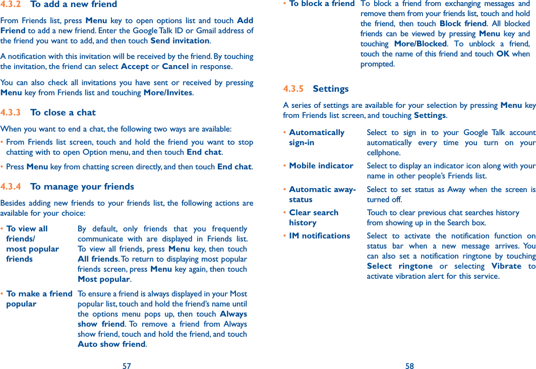 57 584.3.2  To add a new friendFrom Friends  list,  press Menu key to  open  options  list  and touch  Add Friend to add a new friend. Enter the Google Talk ID or Gmail address of the friend you want to add, and then touch Send invitation. A notification with this invitation will be received by the friend. By touching the invitation, the friend can select Accept or Cancel in response.You  can also  check  all  invitations you have  sent or  received  by pressing Menu key from Friends list and touching More/Invites.4.3.3  To close a chatWhen you want to end a chat, the following two ways are available:•From  Friends  list  screen,  touch  and  hold  the  friend  you  want  to  stop chatting with to open Option menu, and then touch End chat.•Press Menu key from chatting screen directly, and then touch End chat.4.3.4  To manage your friendsBesides adding new friends  to  your friends list,  the  following actions are available for your choice:•To view all friends/ most popular friendsBy  default,  only  friends  that  you  frequently communicate  with  are  displayed  in  Friends  list. To  view  all  friends,  press  Menu  key,  then  touch All friends. To return to displaying most popular friends screen, press Menu key again, then touch Most popular.•To make a friend popularTo ensure a friend is always displayed in your Most popular list, touch and hold the friend’s name until the  options  menu  pops  up,  then  touch  Always show  friend.  To  remove  a  friend  from  Always show friend, touch and hold the friend, and touch Auto show friend.•To block a friend To  block  a  friend  from  exchanging  messages  and remove them from your friends list, touch and hold the  friend,  then  touch  Block  friend.  All  blocked friends can  be  viewed  by  pressing Menu  key  and touching  More/Blocked.  To  unblock  a  friend, touch the name of this friend and touch OK when prompted.4.3.5  SettingsA series of settings are available for your selection by pressing Menu key from Friends list screen, and touching Settings.•Automatically  sign-inSelect  to  sign  in  to  your  Google  Talk  account automatically  every  time  you  turn  on  your cellphone.•Mobile indicator Select to display an indicator icon along with your name in other people’s Friends list.•Automatic away-statusSelect  to  set  status  as Away  when  the  screen  is turned off.•Clear search historyTouch to clear previous chat searches history from showing up in the Search box.•IM notifications Select  to  activate  the  notification  function  on status  bar  when  a  new  message  arrives.  You can  also  set  a  notification  ringtone  by  touching Select  ringtone  or  selecting  Vibrate  to activate vibration alert for this service.