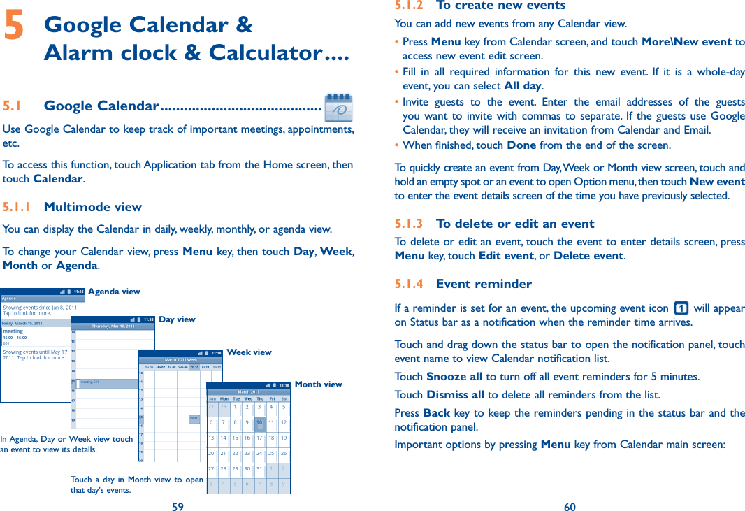 59 605  Google Calendar &amp;  Alarm clock &amp; Calculator ....5.1  Google Calendar .........................................Use Google Calendar to keep track of important meetings, appointments, etc.To access this function, touch Application tab from the Home screen, then touch Calendar.5.1.1  Multimode viewYou can display the Calendar in daily, weekly, monthly, or agenda view. To change your Calendar view, press Menu key, then touch Day, Week, Month or Agenda. Agenda viewDay viewWeek viewIn Agenda, Day or Week view touch an event to view its detalls.Touch a  day in  Month  view  to  open that day&apos;s events.Month viewWeek 315.1.2  To create new eventsYou can add new events from any Calendar view. •Press Menu key from Calendar screen, and touch More\New event to access new event edit screen.•Fill  in  all  required  information  for  this  new  event.  If  it  is  a  whole-day event, you can select All day.•Invite  guests  to  the  event.  Enter  the  email  addresses  of  the  guests you want  to invite with  commas to separate. If the  guests  use  Google Calendar, they will receive an invitation from Calendar and Email.•When finished, touch Done from the end of the screen.To quickly create an event from Day, Week or Month view screen, touch and hold an empty spot or an event to open Option menu, then touch New event to enter the event details screen of the time you have previously selected. 5.1.3  To delete or edit an eventTo delete or edit an event, touch the event to enter details screen, press Menu key, touch Edit event, or Delete event.5.1.4  Event reminderIf a reminder is set for an event, the upcoming event icon   will appear on Status bar as a notification when the reminder time arrives. Touch and drag down the status bar to open the notification panel, touch event name to view Calendar notification list.Touch Snooze all to turn off all event reminders for 5 minutes.Touch Dismiss all to delete all reminders from the list.Press Back key to keep the reminders pending in the status bar and the notification panel.Important options by pressing Menu key from Calendar main screen: