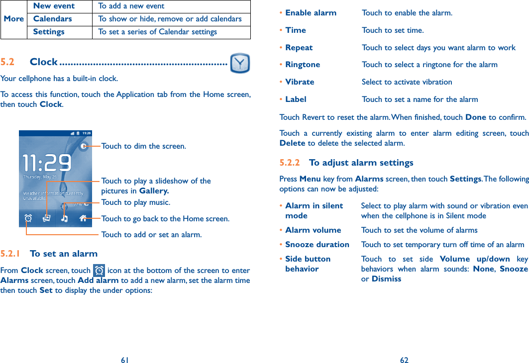 61 62MoreNew event To add a new eventCalendars To show or hide, remove or add calendarsSettings To set a series of Calendar settings5.2  Clock ............................................................Your cellphone has a built-in clock.To access this function, touch the Application tab from the Home screen, then touch Clock.Touch to go back to the Home screen.Touch to dim the screen.Touch to play music.Touch to play a slideshow of the pictures in Gallery.Touch to add or set an alarm.5.2.1  To set an alarmFrom Clock screen, touch   icon at the bottom of the screen to enter Alarms screen, touch Add alarm to add a new alarm, set the alarm time then touch Set to display the under options:•Enable alarm Touch to enable the alarm.•Time Touch to set time.•Repeat Touch to select days you want alarm to work•Ringtone Touch to select a ringtone for the alarm•Vibrate Select to activate vibration•Label Touch to set a name for the alarmTouch Revert to reset the alarm. When finished, touch Done to confirm.Touch  a  currently  existing  alarm  to  enter  alarm  editing  screen,  touch Delete to delete the selected alarm.5.2.2  To adjust alarm settingsPress Menu key from Alarms screen, then touch Settings. The following options can now be adjusted:•Alarm in silent modeSelect to play alarm with sound or vibration even when the cellphone is in Silent mode•Alarm volume Touch to set the volume of alarms•Snooze duration Touch to set temporary turn off time of an alarm•Side button behaviorTouch  to  set  side  Volume  up/down  key behaviors  when  alarm  sounds:  None,  Snooze or Dismiss