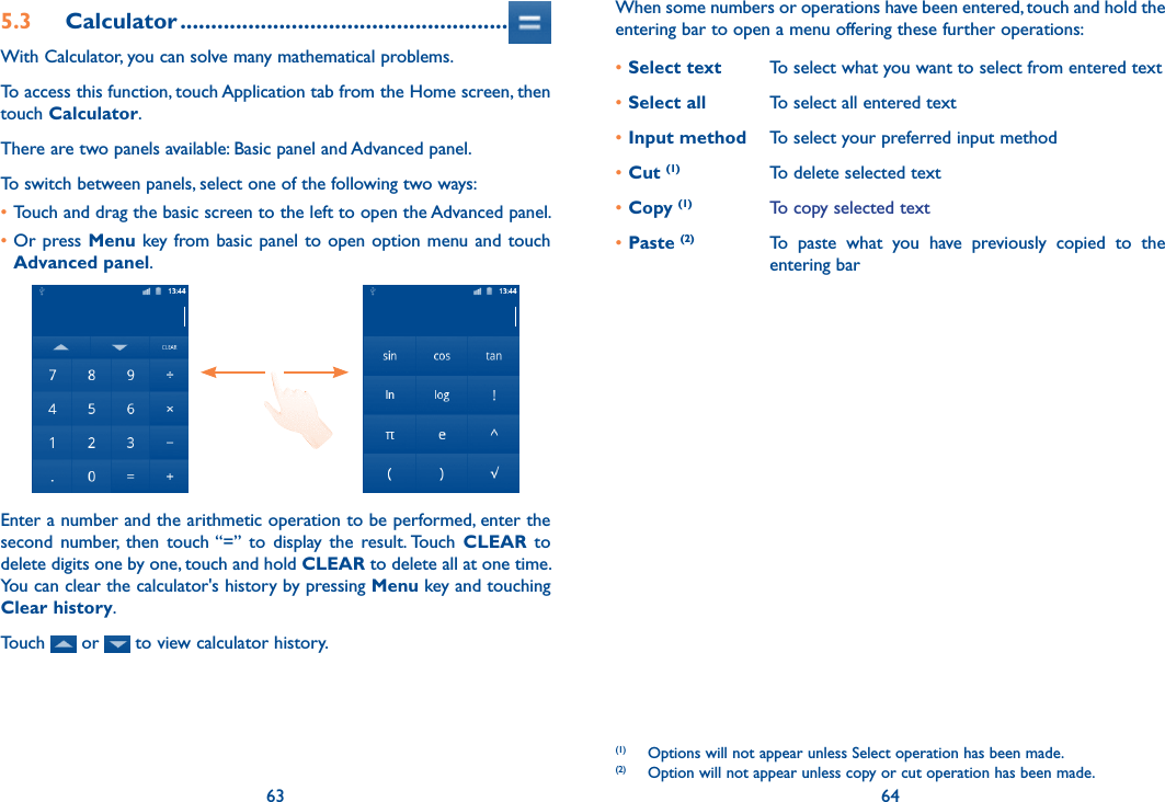 63 645.3  Calculator .....................................................With Calculator, you can solve many mathematical problems.To access this function, touch Application tab from the Home screen, then touch Calculator.There are two panels available: Basic panel and Advanced panel. To switch between panels, select one of the following two ways:•Touch and drag the basic screen to the left to open the Advanced panel. •Or press Menu key from basic panel to open option menu and touch Advanced panel.Enter a number and the arithmetic operation to be performed, enter the second  number,  then  touch “=”  to  display  the  result. Touch  CLEAR  to delete digits one by one, touch and hold CLEAR to delete all at one time. You can clear the calculator&apos;s history by pressing Menu key and touching Clear history.Touch   or   to view calculator history.When some numbers or operations have been entered, touch and hold the entering bar to open a menu offering these further operations:•Select text To select what you want to select from entered text•Select all To select all entered text•Input method To select your preferred input method•Cut (1) To delete selected text•Copy (1) To copy selected text•Paste (2) To  paste  what  you  have  previously  copied  to  the entering bar(1)  Options will not appear unless Select operation has been made.(2)  Option will not appear unless copy or cut operation has been made.