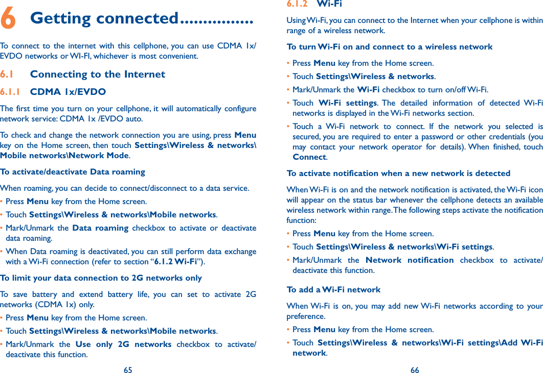 65 666 Getting connected ................To  connect  to  the  internet with  this cellphone, you can  use CDMA  1x/EVDO networks or WI-FI, whichever is most convenient.6.1  Connecting to the Internet6.1.1  CDMA 1x/EVDOThe first time you turn on your cellphone, it will automatically configure network service: CDMA 1x /EVDO auto.To check and change the network connection you are using, press Menu key on the Home screen, then  touch  Settings\Wireless &amp; networks\Mobile networks\Network Mode.To activate/deactivate Data roamingWhen roaming, you can decide to connect/disconnect to a data service. •Press Menu key from the Home screen. •Touch Settings\Wireless &amp; networks\Mobile networks.•Mark/Unmark  the  Data  roaming  checkbox  to  activate  or  deactivate data roaming.•When Data roaming is deactivated, you can still perform data exchange with a Wi-Fi connection (refer to section “6.1.2 Wi-Fi”).To limit your data connection to 2G networks onlyTo  save  battery  and  extend  battery  life,  you  can  set  to  activate  2G networks (CDMA 1x) only.•Press Menu key from the Home screen. •Touch Settings\Wireless &amp; networks\Mobile networks.•Mark/Unmark  the  Use  only  2G  networks  checkbox  to  activate/deactivate this function.6.1.2  Wi-FiUsing Wi-Fi, you can connect to the Internet when your cellphone is within range of a wireless network. To turn Wi-Fi on and connect to a wireless network•Press Menu key from the Home screen. •Touch Settings\Wireless &amp; networks.•Mark/Unmark the Wi-Fi checkbox to turn on/off Wi-Fi.•Touch  Wi-Fi  settings.  The  detailed  information  of  detected  Wi-Fi networks is displayed in the Wi-Fi networks section.• Touch  a  Wi-Fi  network  to  connect.  If  the  network  you  selected  is secured, you are required to enter a password or other credentials (you may  contact  your  network  operator  for  details). When  finished,  touch Connect. To activate notification when a new network is detectedWhen Wi-Fi is on and the network notification is activated, the Wi-Fi icon will appear on the status bar whenever the cellphone detects an available wireless network within range. The following steps activate the notification function:•Press Menu key from the Home screen. •Touch Settings\Wireless &amp; networks\Wi-Fi settings.•Mark/Unmark  the  Network  notification  checkbox  to  activate/deactivate this function.To add a Wi-Fi networkWhen Wi-Fi  is  on,  you may add  new Wi-Fi  networks according  to  your preference. •Press Menu key from the Home screen. •Touch  Settings\Wireless  &amp;  networks\Wi-Fi  settings\Add Wi-Fi network.