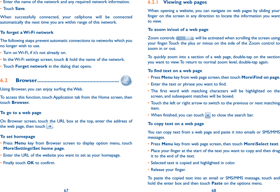 67 68•Enter the name of the network and any required network information.•Touch Save.When  successfully  connected,  your  cellphone  will  be  connected automatically the next time you are within range of this network.To forget a Wi-Fi networkThe following steps prevent automatic connections to networks which you no longer wish to use.•Turn on Wi-Fi, if it’s not already on.•In the Wi-Fi settings screen, touch &amp; hold the name of the network.•Touch Forget network in the dialog that opens.6.2  Browser .......................................................Using Browser, you can enjoy surfing the Web.To access this function, touch Application tab from the Home screen, then touch Browser.To go to a web pageOn Browser screen, touch the URL box at the top, enter the address of the web page, then touch  . To set homepage•Press  Menu  key  from  Browser  screen  to  display  option  menu,  touch More\Settings\Set home page.•Enter the URL of the website you want to set as your homepage.•Finally touch OK to confirm.6.2.1  Viewing web pagesWhen opening  a website, you can navigate  on web pages by sliding  your finger on the screen in any direction to locate the information you want to view.To zoom in/out of a web pageZoom controls   will be activated when scrolling the screen using your finger. Touch the plus or minus on the side of the Zoom control to zoom in or out.To quickly zoom into a section of a web page, double-tap on the section you want to view. To return to normal zoom level, double-tap again.To find text on a web page•Press Menu key from web page screen, then touch More\Find on page.•Enter the text or phrase you want to find.•The  first  word  with  matching  characters  will  be  highlighted  on  the screen, and subsequent matches will be boxed.•Touch the left or right arrow to switch to the previous or next matching item.•When finished, you can touch   to close the search bar.To copy text on a web pageYou can copy text from a web page and paste it into emails or SMS/MMS messages.•Press Menu key from web page screen, then touch More\Select text.•Place your finger at the start of the text you want to copy and then drag it to the end of the text. •Selected text is copied and highlighted in color.•Release your finger.To paste  the copied text into an  email or SMS/MMS message, touch and hold the enter box and then touch Paste on the options menu.