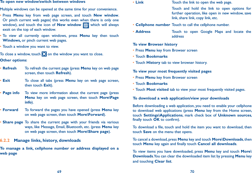 69 70To open new window/switch between windowsMultiple windows can be opened at the same time for your convenience.•Press  Menu  key  from  web  page  screen,  and  touch  New  window. Or  pinch  current  web pages(  this  works  even when  there  is  only one window),  and  touch  the  icon  of  New  window   which  will  always exsit on the top of each window.•To  view  all  currently  open  windows,  press  Menu  key  then  touch Windows, or pinch current web pages.•Touch a window you want to view.To close a window, touch   on the window you want to close.Other options:•Refresh To refresh the current page (press Menu key on web page screen, then touch Refresh).•Exit To  close  all  tabs  (press  Menu  key  on  web  page  screen, then touch Exit).•Page info To  view  more  information  about  the  current  page  (press Menu  key  on  web  page  screen,  then  touch  More\Page info).•Forward To forward the pages you have opened (press Menu key on web page screen, then touch More\Forward).•Share page To  share  the  current  page  with  your  friends  via  various ways, like Message, Email, Bluetooth, etc. (press Menu key on web page screen, then touch More\Share page).6.2.2  Manage links, history, downloadsTo  manage  a  link,  cellphone  number  or  address  displayed  on  a web page•Link Touch the link to open the web page.Touch  and  hold  the  link  to  open  options  for further operation, like open in new window, save link, share link, copy link, etc.•Cellphone number Touch to call the cellphone number.•Address Touch  to  open  Google  Maps  and  locate  the addressTo view Browser history•Press Menu key from Browser screen•Touch Bookmarks•Touch History tab to view browser history.To view your most frequently visited pages•Press Menu key from Browser screen•Touch Bookmarks•Touch Most visited tab to view your most frequently visited pages.To download a web application/view your downloadsBefore downloading a web application, you need to enable your cellphone to download web applications (press Menu  key from the  Home  screen, touch  Settings\Applications,  mark  check  box  of  Unknown  sources, finally touch OK to confirm).To download a file, touch and hold the item you want to download, then touch Save on the menu that opens.To cancel a download, press Menu key and touch More\Downloads, then touch Menu key again and finally touch Cancel all downloads.To view items you have  downloaded, press Menu key  and touch More\Downloads. You can clear the downloaded item list by pressing Menu key and touching Clear list.