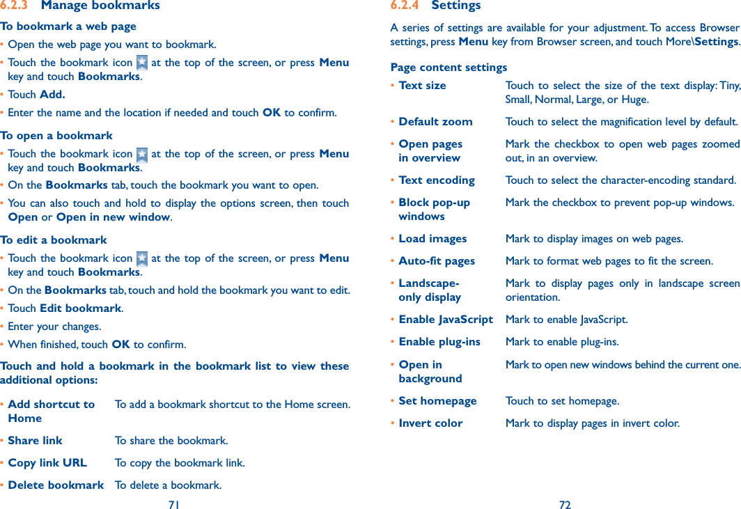 71 726.2.3  Manage bookmarksTo bookmark a web page•Open the web page you want to bookmark.•Touch the bookmark  icon   at the top of  the screen, or press Menu key and touch Bookmarks.•Touch Add.•Enter the name and the location if needed and touch OK to confirm.To open a bookmark•Touch the bookmark  icon   at the top of  the screen, or press Menu key and touch Bookmarks.•On the Bookmarks tab, touch the bookmark you want to open.•You  can  also  touch  and  hold  to  display the options screen, then  touch Open or Open in new window.To edit a bookmark•Touch the bookmark  icon   at the top of  the screen, or press Menu key and touch Bookmarks.•On the Bookmarks tab, touch and hold the bookmark you want to edit.•Touch Edit bookmark.•Enter your changes.•When finished, touch OK to confirm.Touch  and  hold a  bookmark  in the bookmark list  to  view  these additional options:•Add shortcut to HomeTo add a bookmark shortcut to the Home screen.•Share link To share the bookmark.•Copy link URL To copy the bookmark link.•Delete bookmark To delete a bookmark.6.2.4  SettingsA series  of settings are available for your adjustment. To access  Browser settings, press Menu key from Browser screen, and touch More\Settings.Page content settings•Text size Touch to  select  the size  of  the text  display: Tiny, Small, Normal, Large, or Huge.•Default zoom Touch to select the magnification level by default.•Open pages  in overviewMark  the  checkbox  to  open  web pages  zoomed out, in an overview.•Text encoding Touch to select the character-encoding standard.•Block pop-up windowsMark the checkbox to prevent pop-up windows.•Load images Mark to display images on web pages.•Auto-fit pages Mark to format web pages to fit the screen.•Landscape- only displayMark  to  display  pages  only  in  landscape  screen orientation.•Enable JavaScript Mark to enable JavaScript.•Enable plug-ins Mark to enable plug-ins.•Open in backgroundMark to open new windows behind the current one.•Set homepage Touch to set homepage.•Invert color Mark to display pages in invert color.