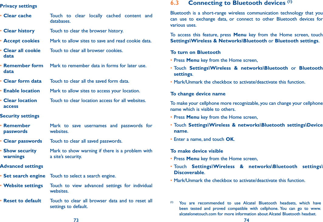 73 74Privacy settings•Clear cache Touch  to  clear  locally  cached  content  and databases.•Clear history Touch to clear the browser history.•Accept cookies Mark to allow sites to save and read cookie data.•Clear all cookie dataTouch to clear all browser cookies.•Remember form dataMark to remember data in forms for later use.•Clear form data Touch to clear all the saved form data.•Enable location Mark to allow sites to access your location.•Clear location accessTouch to clear location access for all websites.Security settings•Remember  passwordsMark  to  save  usernames  and  passwords  for websites.•Clear passwords Touch to clear all saved passwords.•Show security  warningsMark to show warning if there is a problem with a site’s security.Advanced settings•Set search engine Touch to select a search engine.•Website settings Touch  to  view  advanced  settings  for  individual websites.•Reset to default Touch  to  clear  all  browser  data  and  to  reset  all settings to default.6.3  Connecting to Bluetooth devices (1)Bluetooth  is  a  short-range  wireless communication  technology  that  you can  use  to  exchange  data,  or  connect  to  other  Bluetooth  devices  for various uses. To  access  this  feature,  press  Menu  key  from  the  Home  screen,  touch Settings\Wireless &amp; Networks\Bluetooth or Bluetooth settings.To turn on Bluetooth•Press Menu key from the Home screen, •Touch  Settings\Wireless  &amp;  networks\Bluetooth  or  Bluetooth settings.•Mark/Unmark the checkbox to activate/deactivate this function.To change device nameTo make your cellphone more recognizable, you can change your cellphone name which is visible to others.•Press Menu key from the Home screen, •Touch  Settings\Wireless  &amp;  networks\Bluetooth  settings\Device name.•Enter a name, and touch OK.To make device visible•Press Menu key from the Home screen, •Touch  Settings\Wireless  &amp;  networks\Bluetooth  settings\Discoverable.•Mark/Unmark the checkbox to activate/deactivate this function.(1)  You  are  recommended  to  use  Alcatel  Bluetooth  headsets,  which  have been  tested  and  proved  compatible  with  cellphone.  You  can  go  to  www.alcatelonetouch.com for more information about Alcatel Bluetooth headset.