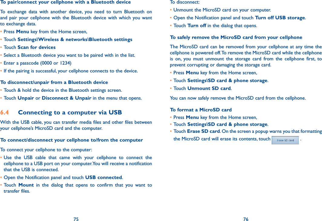 75 76To pair/connect your cellphone with a Bluetooth device To  exchange  data  with  another  device,  you  need  to  turn  Bluetooth  on and pair  your cellphone  with  the Bluetooth device with which you want to exchange data.•Press Menu key from the Home screen, •Touch Settings\Wireless &amp; networks\Bluetooth settings•Touch Scan for devices•Select a Bluetooth device you want to be paired with in the list.•Enter a passcode (0000 or 1234)•If the pairing is successful, your cellphone connects to the device.To disconnect/unpair from a Bluetooth device•Touch &amp; hold the device in the Bluetooth settings screen.•Touch Unpair or Disconnect &amp; Unpair in the menu that opens.6.4  Connecting to a computer via USBWith the USB cable, you can transfer media files and other files between your cellphone’s MicroSD card and the computer.To connect/disconnect your cellphone to/from the computerTo connect your cellphone to the computer:•Use  the  USB  cable  that  came  with  your  cellphone  to  connect  the cellphone to a USB port on your computer. You will receive a notification that the USB is connected.•Open the Notification panel and touch USB connected.•Touch  Mount  in  the  dialog  that  opens  to  confirm  that  you  want  to transfer files.To disconnect: •Unmount the MicroSD card on your computer.•Open the Notification panel and touch Turn off USB storage.•Touch Turn off in the dialog that opens.To safely remove the MicroSD card from your cellphoneThe MicroSD card can be removed from your cellphone at any time the cellphone is powered off. To remove the MicroSD card while the cellphone is  on,  you  must  unmount  the  storage  card  from  the  cellphone  first,  to prevent corrupting or damaging the storage card.•Press Menu key from the Home screen, •Touch Settings\SD card &amp; phone storage.•Touch Unmount SD card.You can now safely remove the MicroSD card from the cellphone.To format a MicroSD card•Press Menu key from the Home screen, •Touch Settings\SD card &amp; phone storage.•Touch Erase SD card. On the screen a popup warns you that formatting the MicroSD card will erase its contents, touch   .