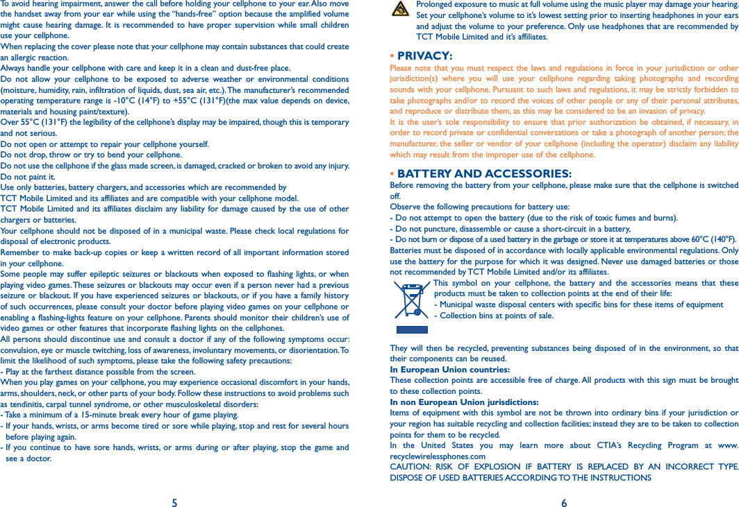 5 6   Prolonged exposure to music at full volume using the music player may damage your hearing. Set your cellphone’s volume to it’s lowest setting prior to inserting headphones in your ears and adjust the volume to your preference. Only use headphones that are recommended by TCT Mobile Limited and it’s affiliates.• PRIVACY:Please note  that you must respect the laws and regulations in force in your jurisdiction or other jurisdiction(s)  where  you  will  use  your  cellphone  regarding  taking  photographs  and  recording sounds with your cellphone. Pursuant to such laws and regulations, it may be strictly forbidden to take photographs and/or to record the voices of other people or any of their personal attributes, and reproduce or distribute them, as this may be considered to be an invasion of privacy.It  is  the  user’s sole  responsibility to  ensure that  prior  authorization  be  obtained,  if  necessary,  in order to record private or confidential conversations or take a photograph of another person; the manufacturer, the seller or vendor of your cellphone (including the operator) disclaim any liability which may result from the improper use of the cellphone.• BATTERY AND ACCESSORIES:Before removing the battery from your cellphone, please make sure that the cellphone is switched off.Observe the following precautions for battery use:- Do not attempt to open the battery (due to the risk of toxic fumes and burns).- Do not puncture, disassemble or cause a short-circuit in a battery,-  Do not burn or dispose of a used battery in the garbage or store it at temperatures above 60°C (140°F).Batteries must be disposed of in accordance with locally applicable environmental regulations. Only use the battery for the purpose for which it was designed. Never use damaged batteries or those not recommended by TCT Mobile Limited and/or its affiliates. This  symbol  on  your  cellphone,  the  battery  and  the  accessories  means  that  these products must be taken to collection points at the end of their life:- Municipal waste disposal centers with specific bins for these items of equipment- Collection bins at points of sale.They will  then  be  recycled, preventing substances  being  disposed  of  in  the  environment,  so  that their components can be reused.In European Union countries:These collection points are accessible free of charge. All products with this sign must be brought to these collection points.In non European Union jurisdictions:Items of equipment with this symbol are not be thrown into ordinary bins  if your jurisdiction or your region has suitable recycling and collection facilities; instead they are to be taken to collection points for them to be recycled.In  the  United  States  you  may  learn  more  about  CTIA’s  Recycling  Program  at  www.recyclewirelessphones.comCAUTION:  RISK  OF  EXPLOSION  IF  BATTERY  IS  REPLACED  BY  AN  INCORRECT  TYPE. DISPOSE OF USED BATTERIES ACCORDING TO THE INSTRUCTIONSTo avoid hearing impairment, answer the call before holding your cellphone to your ear. Also move the handset away from your ear while using the “hands-free” option because the amplified volume might cause  hearing  damage. It  is  recommended to have proper supervision while small  children use your cellphone.When replacing the cover please note that your cellphone may contain substances that could create an allergic reaction.Always handle your cellphone with care and keep it in a clean and dust-free place.Do  not  allow  your  cellphone  to  be  exposed  to  adverse  weather  or  environmental  conditions (moisture, humidity, rain, infiltration of liquids, dust, sea air, etc.). The manufacturer’s recommended operating temperature range is -10°C (14°F) to +55°C (131°F)(the max value depends on device, materials and housing paint/texture).Over 55°C (131°F) the legibility of the cellphone’s display may be impaired, though this is temporary and not serious.Do not open or attempt to repair your cellphone yourself.Do not drop, throw or try to bend your cellphone.Do not use the cellphone if the glass made screen, is damaged, cracked or broken to avoid any injury.Do not paint it.Use only batteries, battery chargers, and accessories which are recommended byTCT Mobile Limited and its affiliates and are compatible with your cellphone model.TCT Mobile Limited and its affiliates disclaim any liability for damage caused by the use of other chargers or batteries.Your cellphone should not be disposed of in a municipal waste. Please check local regulations for disposal of electronic products.Remember to make back-up copies or keep a written record of all important information stored in your cellphone.Some people may suffer epileptic  seizures or blackouts when  exposed  to flashing lights, or when playing video games. These seizures or blackouts may occur even if a person never had a previous seizure or blackout. If you have experienced seizures or blackouts, or if you have a family history of such occurrences, please consult your doctor before playing video games on your cellphone or enabling a flashing-lights feature on your cellphone. Parents should monitor their children’s use of video games or other features that incorporate flashing lights on the cellphones.All persons  should discontinue use and  consult a doctor if any of the following symptoms occur: convulsion, eye or muscle twitching, loss of awareness, involuntary movements, or disorientation. To limit the likelihood of such symptoms, please take the following safety precautions:- Play at the farthest distance possible from the screen.When you play games on your cellphone, you may experience occasional discomfort in your hands, arms, shoulders, neck, or other parts of your body. Follow these instructions to avoid problems such as tendinitis, carpal tunnel syndrome, or other musculoskeletal disorders:- Take a minimum of a 15-minute break every hour of game playing.-  If your hands, wrists, or arms become tired or sore while playing, stop and rest for several hours before playing again.-  If  you  continue  to  have sore hands,  wrists,  or  arms  during  or  after  playing,  stop  the  game  and see a doctor.