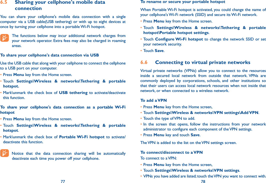 77 786.5  Sharing your cellphone&apos;s mobile data connectionYou  can  share  your  cellphone&apos;s  mobile  data  connection  with  a  single computer via a  USB  cable(USB  tethering)  or  with  up  to eight devices at once by turning your cellphone into a portable Wi-Fi hotspot. The  functions  below  may  incur  additional  network  charges  from your network operator. Extra fees may also be charged in roaming areas.To share your cellphone&apos;s data connection via USBUse the USB cable that along with your cellphone to connect the cellphone to a USB port on your computer.•Press Menu key from the Home screen.•Touch  Settings\Wireless  &amp;  networks\Tethering  &amp;  portable hotspot.•Mark\unmark  the  check box of  USB tethering  to  activate/deactivate this function.To  share  your  cellphone&apos;s  data  connection  as  a  portable  Wi-Fi hotspot•Press Menu key from the Home screen.•Touch  Settings\Wireless  &amp;  networks\Tethering  &amp;  portable hotspot.•Mark\unmark  the  check  box of  Portable Wi-Fi  hotspot  to  activate/deactivate this function.Notice  that  the  data  connection  sharing  will  be  automatically  deactivate each time you power off your cellphone.To rename or secure your portable hotspotWhen Portable Wi-Fi hotspot is activated, you could change the name of your cellphone&apos;s Wi-Fi network (SSID) and secure its Wi-Fi network.•Press Menu key from the Home screen.•Touch  Settings\Wireless  &amp;  networks\Tethering  &amp;  portable hotspot\Portable hotspot settings.•Touch Configure Wi-Fi hotspot to change  the  network SSID  or  set your network security.•Touch Save.6.6  Connecting to virtual private networksVirtual  private networks (VPNs)  allow  you to  connect to  the resources inside  a  secured  local  network  from  outside  that  network.  VPNs  are commonly  deployed  by  corporations,  schools,  and  other  institutions  so that their users can access local network resources when not inside that network, or when connected to a wireless network.To add a VPN•Press Menu key from the Home screen, •Touch Settings\Wireless &amp; networks\VPN settings\Add VPN.•Touch the type of VPN to add.•In  the  screen  that  opens,  follow  the  instructions  from  your  network administrator to configure each component of the VPN settings.•Press Menu key and touch Save.The VPN is added to the list on the VPN settings screen.To connect/disconnect to a VPNTo connect to a VPN:•Press Menu key from the Home screen, •Touch Settings\Wireless &amp; networks\VPN settings. • VPNs you have added are listed; touch the VPN you want to connect with.
