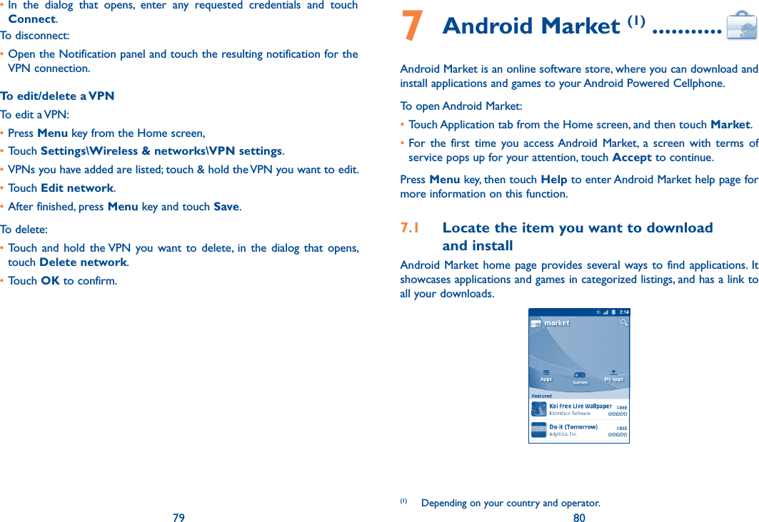 79 80•In  the  dialog  that  opens,  enter  any  requested  credentials  and  touch Connect.To disconnect:•Open the Notification panel and touch the resulting notification for the VPN connection.To edit/delete a VPNTo edit a VPN:•Press Menu key from the Home screen, •Touch Settings\Wireless &amp; networks\VPN settings. •VPNs you have added are listed; touch &amp; hold the VPN you want to edit.•Touch Edit network.•After finished, press Menu key and touch Save.To delete:•Touch  and  hold  the VPN you want  to delete,  in  the  dialog  that  opens, touch Delete network.•Touch OK to confirm.7 Android Market (1) ...........Android Market is an online software store, where you can download and install applications and games to your Android Powered Cellphone.To open Android Market:•Touch Application tab from the Home screen, and then touch Market.•For  the  first  time  you  access Android  Market,  a  screen with  terms  of service pops up for your attention, touch Accept to continue.Press Menu key, then touch Help to enter Android Market help page for more information on this function.7.1  Locate the item you want to download  and installAndroid Market home  page  provides several ways  to  find  applications.  It showcases applications and games in categorized listings, and has a link to all your downloads.(1)  Depending on your country and operator.