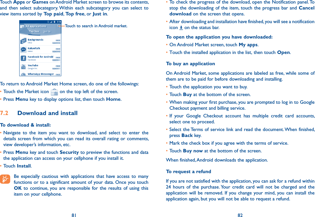 81 82Touch Apps or Games on Android Market screen to browse its contents, and  then  select  subcategory. Within  each  subcategory  you can  select  to view items sorted by Top paid, Top free, or Just in.Touch to search in Android market.To return to Android Market Home screen, do one of the followings:•Touch the Market icon   on the top left of the screen. •Press Menu key to display options list, then touch Home. 7.2  Download and installTo download &amp; install:•Navigate  to  the  item  you  want  to  download,  and  select  to  enter  the details screen from which you can read its overall rating or comments, view developer’s information, etc.•Press Menu key and touch Security to preview the functions and data the application can access on your cellphone if you install it.•Touch Install. Be  especially  cautious  with  applications  that  have  access  to  many functions or to a significant amount of your data. Once you touch OK to  continue, you are responsible for the  results  of  using this item on your cellphone.•To check the progress of the download, open the Notification panel. To stop the downloading of  the item, touch the progress bar  and Cancel download on the screen that opens.•After downloading and installation have finished, you will see a notification icon   on the status bar.To open the application you have downloaded:•On Android Market screen, touch My apps.•Touch the installed application in the list, then touch Open.To buy an applicationOn Android Market, some applications are labeled as free, while some of them are to be paid for before downloading and installing.•Touch the application you want to buy.•Touch Buy at the bottom of the screen.•When making your first purchase, you are prompted to log in to Google Checkout payment and billing service.•If  your  Google  Checkout  account  has  multiple  credit  card  accounts, select one to proceed.•Select the Terms of service link and read the document. When finished, press Back key.•Mark the check box if you agree with the terms of service.•Touch Buy now at the bottom of the screen.When finished, Android downloads the application.To request a refundIf you are not satisfied with the application, you can ask for a refund within 24  hours  of  the  purchase. Your  credit card  will  not  be  charged  and  the application will  be  removed.  If  you change your mind, you can  install  the application again, but you will not be able to request a refund.