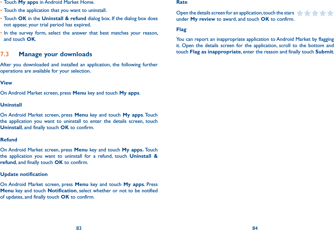 83 84•Touch My apps in Android Market Home.•Touch the application that you want to uninstall.•Touch OK in the Uninstall &amp; refund dialog box. If the dialog box does not appear, your trial period has expired.•In  the  survey  form,  select  the  answer  that  best  matches  your  reason, and touch OK.7.3  Manage your downloadsAfter  you  downloaded  and  installed  an  application,  the following  further operations are available for your selection. ViewOn Android Market screen, press Menu key and touch My apps.UninstallOn Android Market screen, press Menu key and touch My apps. Touch the  application  you  want  to  uninstall  to  enter  the  details  screen,  touch Uninstall, and finally touch OK to confirm.RefundOn Android Market screen, press Menu key and touch My apps. Touch the  application  you  want  to  uninstall  for  a  refund,  touch  Uninstall  &amp; refund, and finally touch OK to confirm.Update notificationOn Android Market screen, press Menu key  and touch My  apps.  Press Menu key and touch Notification, select whether or not to be notified of updates, and finally touch OK to confirm.RateOpen the details screen for an application, touch the stars   under My review to award, and touch OK to confirm.FlagYou can report an inappropriate application to Android Market by flagging it. Open  the details  screen for  the application, scroll to  the  bottom  and touch Flag as inappropriate, enter the reason and finally touch Submit.