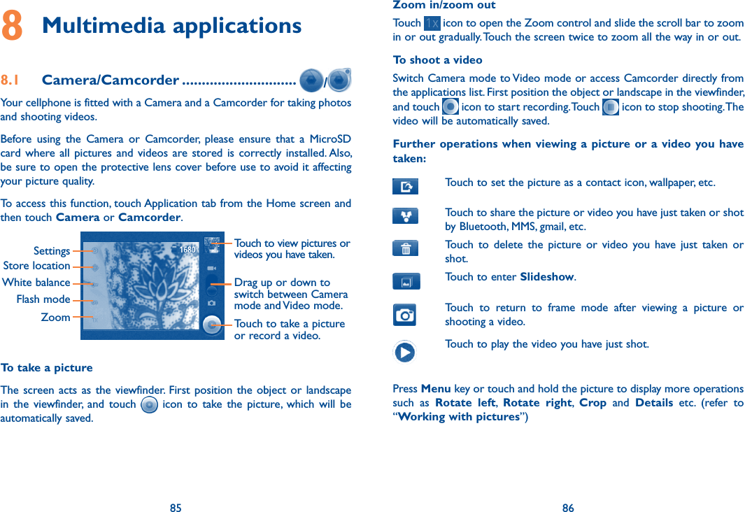 85 868 Multimedia applications8.1  Camera/Camcorder ............................. /Your cellphone is fitted with a Camera and a Camcorder for taking photos and shooting videos.Before  using  the  Camera  or  Camcorder,  please  ensure  that  a  MicroSD card where  all  pictures  and  videos  are stored is  correctly installed. Also, be sure to open the protective lens cover before use to avoid it affecting your picture quality.To access this function, touch Application tab from the Home screen and then touch Camera or Camcorder.Touch to view pictures or videos you have taken.SettingsStore locationWhite balanceFlash modeZoomDrag up or down to switch between Camera mode and Video mode.Touch to take a picture or record a video.To take a pictureThe screen acts  as  the  viewfinder.  First  position the  object or  landscape in  the  viewfinder,  and  touch    icon  to  take the  picture,  which  will  be automatically saved.Zoom in/zoom outTouch   icon to open the Zoom control and slide the scroll bar to zoom in or out gradually. Touch the screen twice to zoom all the way in or out.To shoot a videoSwitch Camera mode to Video mode or access Camcorder directly from the applications list. First position the object or landscape in the viewfinder, and touch   icon to start recording. Touch   icon to stop shooting. The video will be automatically saved. Further  operations when viewing a  picture or  a  video  you have taken:Touch to set the picture as a contact icon, wallpaper, etc.Touch to share the picture or video you have just taken or shot by Bluetooth, MMS, gmail, etc.Touch  to  delete  the  picture  or  video  you  have  just  taken  or shot.Touch to enter Slideshow.Touch  to  return  to  frame  mode  after  viewing  a  picture  or shooting a video.Touch to play the video you have just shot.Press Menu key or touch and hold the picture to display more operations such  as  Rotate  left,  Rotate  right,  Crop  and  Details  etc.  (refer  to “Working with pictures”) 