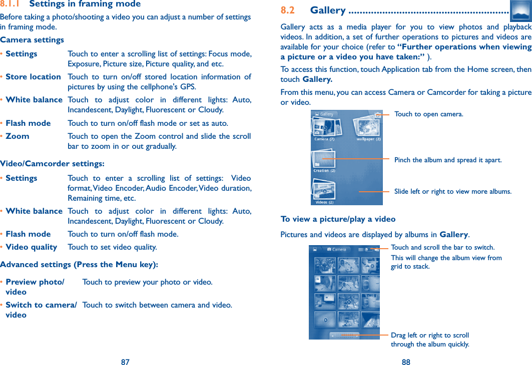 87 888.1.1  Settings in framing modeBefore taking a photo/shooting a video you can adjust a number of settings  in framing mode.Camera settings•Settings Touch to enter a scrolling list of settings: Focus mode, Exposure, Picture size, Picture quality, and etc.•Store location Touch  to  turn  on/off  stored  location  information  of pictures by using the cellphone&apos;s GPS.•White balance Touch  to  adjust  color  in  different  lights:  Auto, Incandescent, Daylight, Fluorescent or Cloudy.•Flash mode Touch to turn on/off flash mode or set as auto.•Zoom Touch to open the Zoom control and slide the scroll bar to zoom in or out gradually.Video/Camcorder settings:•Settings Touch  to  enter  a  scrolling  list  of  settings:    Video format, Video Encoder, Audio Encoder, Video duration, Remaining time, etc.•White balance Touch  to  adjust  color  in  different  lights:  Auto, Incandescent, Daylight, Fluorescent or Cloudy.•Flash mode Touch to turn on/off flash mode.•Video quality Touch to set video quality.Advanced settings (Press the Menu key):•Preview photo/ videoTouch to preview your photo or video.•Switch to camera/videoTouch to switch between camera and video.8.2  Gallery .........................................................Gallery  acts  as  a  media  player  for  you  to  view  photos  and  playback videos. In addition, a set of further operations to pictures and videos are available for your choice (refer to “Further operations when viewing a picture or a video you have taken:” ).To access this function, touch Application tab from the Home screen, then touch Gallery. From this menu, you can access Camera or Camcorder for taking a picture or video.             Touch to open camera.Pinch the album and spread it apart.Slide left or right to view more albums.To view a picture/play a videoPictures and videos are displayed by albums in Gallery.Touch and scroll the bar to switch.This will change the album view from grid to stack.Drag left or right to scroll through the album quickly.