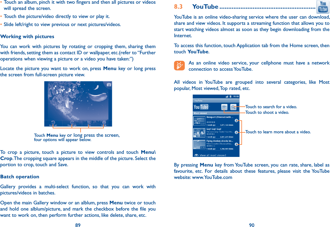 89 90•Touch an album, pinch it with two fingers and then all pictures or videos will spread the screen.•Touch the picture/video directly to view or play it.•Slide left/right to view previous or next pictures/videos.Working with picturesYou  can  work with  pictures by  rotating  or  cropping  them,  sharing  them with friends, setting them as contact ID or wallpaper, etc.(refer to “Further operations when viewing a picture or a video you have taken:”)Locate the picture you want to work on, press Menu key or long press the screen from full-screen picture view.Touch Menu key or long press the screen, four options will appear below.To  crop  a  picture,  touch  a  picture  to  view  controls  and  touch  Menu\Crop. The cropping square appears in the middle of the picture. Select the portion to crop, touch and Save.Batch operationGallery  provides  a  multi-select  function,  so  that  you  can  work  with pictures/videos in batches.Open the main Gallery window or an alblum, press Menu twice or touch and hold one alblum/picture, and mark the checkbox before the  file  you want to work on, then perform further actions, like delete, share, etc.8.3  YouTube .......................................................YouTube is an online video-sharing service where the user can download, share and view videos. It supports a streaming function that allows you to start watching videos almost as soon as they begin downloading from the Internet.To access this function, touch Application tab from the Home screen, then touch YouTube. As  an  online  video  service,  your  cellphone  must  have  a  network connection to access YouTube.All  videos  in  YouTube  are  grouped  into  several  categories,  like  Most popular, Most viewed, Top rated, etc.Touch to learn more about a video.Touch to search for a video.Touch to shoot a video.By pressing Menu key from YouTube screen, you can rate, share, label as favourite,  etc.  For  details  about  these  features,  please  visit  the YouTube website: www.YouTube.com