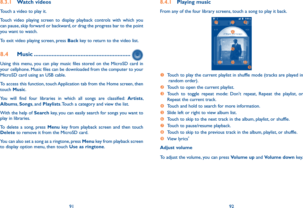 91 928.3.1  Watch videosTouch a video to play it.Touch  video  playing  screen  to  display  playback controls  with  which  you can pause, skip forward or backward, or drag the progress bar to the point you want to watch.To exit video playing screen, press Back key to return to the video list.8.4  Music ............................................................Using this menu, you can play music files stored on the MicroSD card in your cellphone. Music files can be downloaded from the computer to your MicroSD card using an USB cable.To access this function, touch Application tab from the Home screen, then touch Music. You  will  find  four  libraries  in  which  all  songs  are  classified:  Artists, Albums, Songs, and Playlists. Touch a category and view the list.  With the help of Search key, you can easily search for songs you want to play in libraries. To delete a song, press Menu key from playback screen and  then  touch Delete to remove it from the MicroSD card. You can also set a song as a ringtone, press Menu key from playback screen to display option menu, then touch Use as ringtone.8.4.1  Playing musicFrom any of the four library screens, touch a song to play it back.     Touch to play the current playlist in shuffle mode (tracks are played in random order). Touch to open the current playlist.  Touch  to  toggle  repeat  mode:  Don&apos;t  repeat,  Repeat  the  playlist,  or Repeat the current track. Touch and hold to search for more information. Slide left or right to view album list.  Touch to skip to the next track in the album, playlist, or shuffle. Touch to pause/resume playback.  Touch to skip to the previous track in the album, playlist, or shuffle. View lyrics*Adjust volumeTo adjust the volume, you can press Volume up and Volume down key.