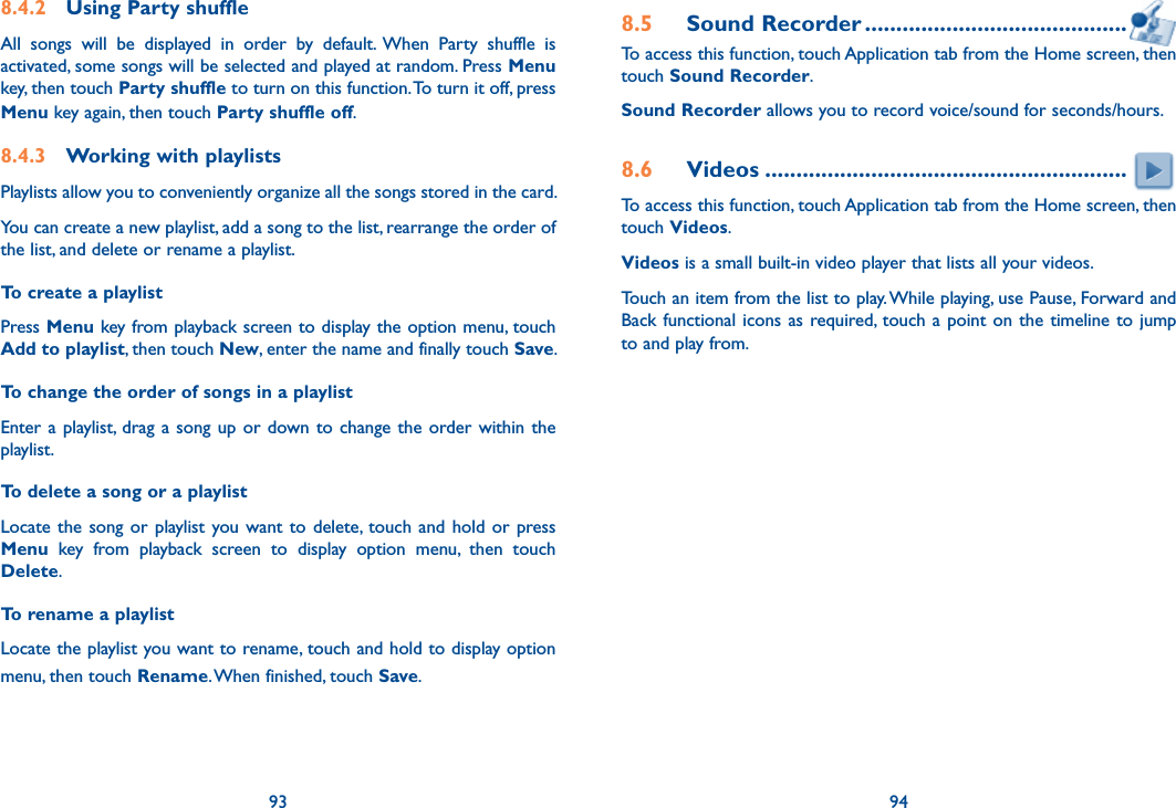 93 948.4.2  Using Party shuffleAll  songs  will  be  displayed  in  order  by  default. When  Party  shuffle  is activated, some songs will be selected and played at random. Press Menu key, then touch Party shuffle to turn on this function. To turn it off, press Menu key again, then touch Party shuffle off.8.4.3  Working with playlistsPlaylists allow you to conveniently organize all the songs stored in the card.You can create a new playlist, add a song to the list, rearrange the order of the list, and delete or rename a playlist.To create a playlistPress Menu key from playback screen to display the option menu, touch Add to playlist, then touch New, enter the name and finally touch Save.To change the order of songs in a playlistEnter a playlist, drag a song up or down to  change  the  order within the playlist.To delete a song or a playlistLocate the song or playlist you want  to  delete, touch and  hold  or  press Menu  key  from  playback  screen  to  display  option  menu,  then  touch Delete.To rename a playlist Locate the playlist you want to rename, touch and hold to display option menu, then touch Rename. When finished, touch Save.8.5  Sound Recorder ..........................................To access this function, touch Application tab from the Home screen, then touch Sound Recorder.Sound Recorder allows you to record voice/sound for seconds/hours.8.6  Videos ..........................................................To access this function, touch Application tab from the Home screen, then touch Videos.Videos is a small built-in video player that lists all your videos.Touch an item from the list to play. While playing, use Pause, Forward and Back functional  icons as required, touch a point on  the  timeline to jump to and play from.