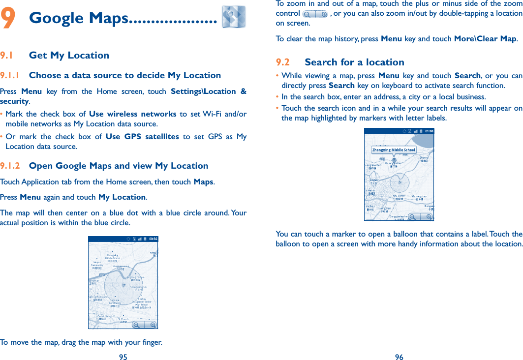 95 969 Google Maps ....................9.1  Get My Location9.1.1  Choose a data source to decide My LocationPress  Menu  key  from  the  Home  screen,  touch  Settings\Location  &amp; security. •Mark  the  check  box  of  Use wireless  networks to  set Wi-Fi  and/or mobile networks as My Location data source. •Or  mark  the  check  box  of  Use  GPS  satellites  to  set  GPS  as  My Location data source.9.1.2  Open Google Maps and view My LocationTouch Application tab from the Home screen, then touch Maps. Press Menu again and touch My Location. The  map  will  then  center  on  a  blue  dot  with a  blue  circle around. Your actual position is within the blue circle.To move the map, drag the map with your finger. To zoom in and out of a map, touch the plus or minus side of the zoom control   , or you can also zoom in/out by double-tapping a location on screen.To clear the map history, press Menu key and touch More\Clear Map.9.2  Search for a location•While  viewing  a  map,  press Menu  key and  touch  Search,  or  you  can directly press Search key on keyboard to activate search function. •In the search box, enter an address, a city or a local business. •Touch the search icon and in a while your search results will appear on the map highlighted by markers with letter labels.You can touch a marker to open a balloon that contains a label. Touch the balloon to open a screen with more handy information about the location.