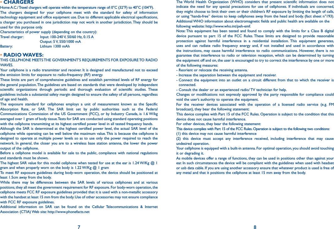 7 8• CHARGERSHome A.C./ Travel chargers will operate within the temperature range of: 0°C (32°F) to 40°C (104°F).The  chargers  designed  for  your  cellphone  meet  with  the  standard  for  safety  of  information technology equipment and office equipment use. Due to different applicable electrical specifications, a charger you purchased in one jurisdiction may not work in another jurisdiction. They should be used for this purpose only.Characteristics of power supply (depending on the country):Travel charger:               Input: 100-240 V, 50/60 Hz, 0.15 A                                 Output: 5 V, 550/1000 mABattery:                       Lithium 1300 mAh• RADIO WAVES:THIS CELLPHONE MEETS THE GOVERNMENT’S REQUIREMENTS FOR EXPOSURE TO RADIO WAVES.Your cellphone is a radio transmitter and receiver. It is designed and manufactured not to exceed the emission limits for exposure to radio-frequency (RF) energy.These limits are part of comprehensive guidelines and establish permitted levels of RF energy for the general population. The guidelines are based on standards that were developed by independent scientific  organizations  through  periodic  and  thorough  evaluation  of  scientific  studies.  These guidelines include a substantial safety margin designed to ensure the safety of all persons, regardless of age and health.The  exposure  standard  for  cellphones  employs  a  unit  of  measurement  known  as  the  Specific Absorption  Rate,  or  SAR.  The  SAR  limit  set  by  public  authorities  such  as  the  Federal Communications Commission  of the US Government (FCC), or by Industry  Canada,  is  1.6 W/kg averaged over 1 gram of body tissue. Tests for SAR are conducted using standard operating positions with the cellphone transmitting at its highest certified power level in all tested frequency bands.Although the SAR is  determined  at  the highest certified  power level, the  actual  SAR  level of the cellphone while operating can be well below the maximum value. This is because the cellphone is designed to operate at multiple power levels so as to  use  only the power required to reach the network.  In  general,  the  closer you are  to  a  wireless  base  station  antenna,  the  lower the  power output of the cellphone.Before a  cellphone  model is  available for sale  to  the public, compliance  with  national regulations and standards must be shown.The highest SAR value for this model cellphone when tested for use at the ear is 1.24 W/Kg @ 1 gram and when properly worn on the body is 1.22 W/Kg @ 1 gramTo meet RF exposure guidelines during body-worn operation, the device should be positioned at least 1.5cm away from the body.While  there  may  be  differences  between  the  SAR  levels  of  various  cellphones  and  at  various positions, they all meet the government requirement for RF exposure. For body-worn operation, the cellphone meets FCC RF exposure guidelines provided that it is used with a non-metallic accessory with the handset at least 15 mm from the body. Use of other accessories may not ensure compliance with FCC RF exposure guidelines.Additional  information  on  SAR  can  be  found  on  the  Cellular Telecommunications  &amp;  Internet Association (CTIA) Web site: http://www.phonefacts.netThe World  Health  Organization  (WHO)  considers  that  present  scientific  information  does  not indicate  the  need  for  any  special  precautions  for  use  of  cellphones.  If  individuals  are  concerned, they might choose to limit their own or their children’s RF exposure by limiting the length of calls, or using “hands-free” devices to keep cellphones away from the head and body. (fact sheet n°193). Additional WHO information about electromagnetic fields and public health are available on thefollowing website: http://www.who.int/peh-emf.Note: This  equipment  has  been  tested  and  found  to  comply  with  the  limits  for  a  Class  B  digital device  pursuant  to  part  15  of  the  FCC  Rules. These  limits  are  designed  to  provide  reasonable protection  against  harmful  interference  in  a  residential  installation.  This  equipment  generates, uses  and  can  radiate  radio  frequency  energy  and,  if  not  installed  and  used  in  accordance  with the  instructions,  may cause  harmful  interference  to  radio  communications.  However,  there  is  no guarantee that  interference to  radio  or television reception, which can be  determined by turning the equipment off and on, the user is encouraged to try to correct the interference by one or more of the following measures:- Reorient or relocate the receiving antenna.- Increase the separation between the equipment and receiver.-  Connect  the equipment into  an  outlet  on a circuit different from that  to  which the receiver is connected.- Consult the dealer or an experienced radio/ TV technician for help.Changes or  modifications  not expressly approved  by  the  party  responsible  for  compliance  could void the user’s authority to operate the equipment.For  the  receiver  devices  associated  with  the  operation  of  a  licensed  radio  service  (e.g.  FM broadcast), they bear the following statement:This device complies with Part 15 of the FCC Rules. Operation is subject to the condition that this device does not cause harmful interference.For other devices, they bear the following statement:This device complies with Part 15 of the FCC Rules. Operation is subject to the following two conditions:(1) this device may not cause harmful interference(2)  this  device  must  accept  any  interference  received,  including  interference  that  may  cause undesired operation.Your cellphone is equipped with a built-in antenna. For optimal operation, you should avoid touching it or degrading it.As mobile devices offer a range of functions, they can be used in positions other than against your ear. In such circumstances the device will be compliant with the guidelines when used with headset or usb data cable. If you are using another accessory ensure that whatever product is used is free of any metal and that it positions the cellphone at least 15 mm away from the body.