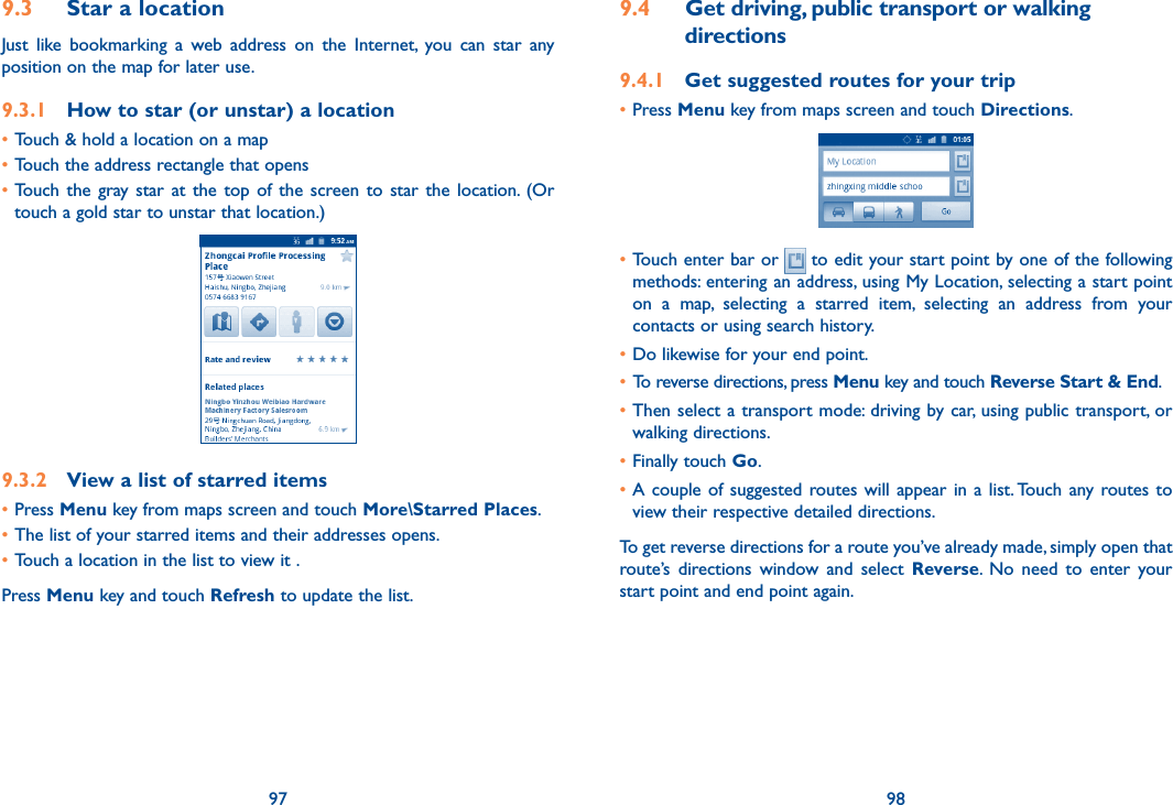 97 989.3  Star a locationJust  like  bookmarking  a  web  address  on  the  Internet,  you  can  star  any position on the map for later use. 9.3.1  How to star (or unstar) a location•Touch &amp; hold a location on a map•Touch the address rectangle that opens•Touch  the  gray  star at  the top  of the  screen  to  star  the  location.  (Or touch a gold star to unstar that location.)9.3.2  View a list of starred items•Press Menu key from maps screen and touch More\Starred Places. •The list of your starred items and their addresses opens. •Touch a location in the list to view it . Press Menu key and touch Refresh to update the list.9.4  Get driving, public transport or walking directions9.4.1  Get suggested routes for your trip•Press Menu key from maps screen and touch Directions.•Touch enter bar or   to edit your start point by one of the following methods: entering an address, using My Location, selecting a start point on  a  map,  selecting  a  starred  item,  selecting  an  address  from  your contacts or using search history.•Do likewise for your end point. • To reverse directions, press Menu key and touch Reverse Start &amp; End.•Then select  a transport mode: driving by car, using public transport, or walking directions. •Finally touch Go.•A couple  of  suggested  routes will appear in a  list. Touch any routes to view their respective detailed directions.To get reverse directions for a route you’ve already made, simply open that route’s  directions  window  and  select  Reverse.  No  need  to  enter  your start point and end point again.