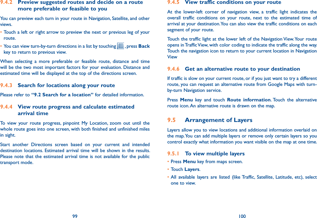 99 1009.4.2  Preview suggested routes and decide on a route more preferable or feasible to youYou can preview each turn in your route in Navigation, Satellite, and other views.•Touch a left or right arrow to preview the next or previous leg of your route. •You can view turn-by-turn directions in a list by touching   , press Back key to return to previous view.When  selecting  a  more  preferable  or  feasible  route,  distance  and  time will be the two most important factors for your evaluation. Distance and estimated time will be displayed at the top of the directions screen. 9.4.3  Search for locations along your routePlease refer to “9.2 Search for a location” for detailed information.9.4.4  View route progress and calculate estimated arrival timeTo  view  your  route  progress,  pinpoint  My  Location,  zoom  out  until  the whole route goes into one screen, with both finished and unfinished miles in sight.Start  another  Directions  screen  based  on  your  current  and  intended destination locations. Estimated arrival time  will  be  shown  in  the  results. Please note that the estimated arrival time is not available for the public  transport mode.9.4.5  View traffic conditions on your routeAt  the  lower-left  corner  of  navigation  view,  a  traffic  light  indicates  the overall  traffic  conditions  on  your  route,  next  to  the  estimated  time  of arrival at your destination. You can also view the traffic conditions on each segment of your route.Touch the traffic light at the lower left of the Navigation View. Your route opens in Traffic View, with color coding to indicate the traffic along the way. Touch the navigation icon to return to your current location in Navigation View9.4.6  Get an alternative route to your destinationIf traffic is slow on your current route, or if you just want to try a different route, you can request an alternative route from Google Maps with turn-by-turn Navigation service.Press  Menu  key  and  touch  Route  information. Touch  the  alternative route icon. An alternative route is drawn on the map.9.5  Arrangement of LayersLayers allow you to view locations and additional information overlaid on the map. You can add multiple layers or remove only certain layers so you control exactly what information you want visible on the map at one time.9.5.1  To view multiple layers•Press Menu key from maps screen.•Touch Layers.•All  available  layers  are  listed  (like Traffic,  Satellite,  Latitude,  etc),  select one to view.