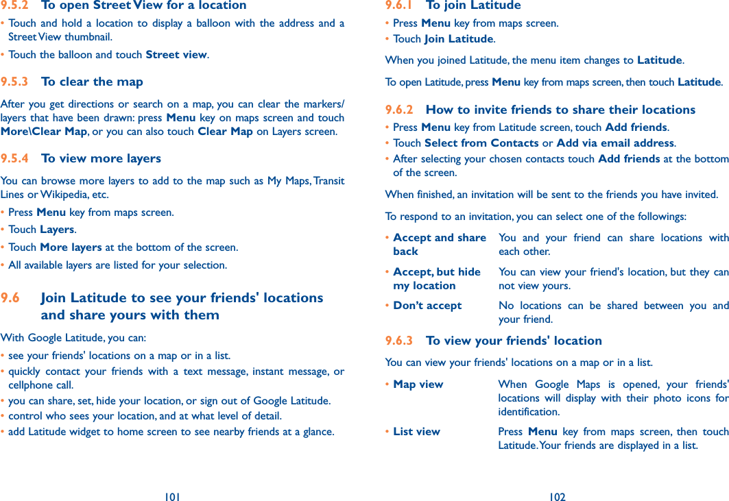 101 1029.6.1  To join Latitude•Press Menu key from maps screen.•Touch Join Latitude.When you joined Latitude, the menu item changes to Latitude.To open Latitude, press Menu key from maps screen, then touch Latitude.9.6.2  How to invite friends to share their locations•Press Menu key from Latitude screen, touch Add friends.•Touch Select from Contacts or Add via email address. •After selecting your chosen contacts touch Add friends at the bottom of the screen.When finished, an invitation will be sent to the friends you have invited.To respond to an invitation, you can select one of the followings:•Accept and share backYou  and  your  friend  can  share  locations  with each other.•Accept, but hide  my locationYou can view your friend&apos;s location, but they can not view yours.•Don’t accept No  locations  can  be  shared  between  you  and your friend.9.6.3  To view your friends&apos; locationYou can view your friends&apos; locations on a map or in a list.•Map view When  Google  Maps  is  opened,  your  friends&apos; locations  will  display  with  their  photo  icons  for identification. •List view Press  Menu  key  from  maps  screen,  then  touch Latitude. Your friends are displayed in a list. 9.5.2  To open Street View for a location•Touch  and  hold a  location  to display  a balloon  with  the address and  a Street View thumbnail.•Touch the balloon and touch Street view.9.5.3  To clear the mapAfter you get directions or search on a map, you can clear the markers/layers that have been drawn: press Menu key on maps screen and touch More\Clear Map, or you can also touch Clear Map on Layers screen.9.5.4  To view more layersYou can browse more layers to add to the map such as My Maps, Transit Lines or Wikipedia, etc.•Press Menu key from maps screen.•Touch Layers.•Touch More layers at the bottom of the screen.•All available layers are listed for your selection.9.6  Join Latitude to see your friends&apos; locations and share yours with themWith Google Latitude, you can:•see your friends&apos; locations on a map or in a list.•quickly  contact  your  friends  with  a  text  message,  instant  message,  or cellphone call.•you can share, set, hide your location, or sign out of Google Latitude.•control who sees your location, and at what level of detail.•add Latitude widget to home screen to see nearby friends at a glance.