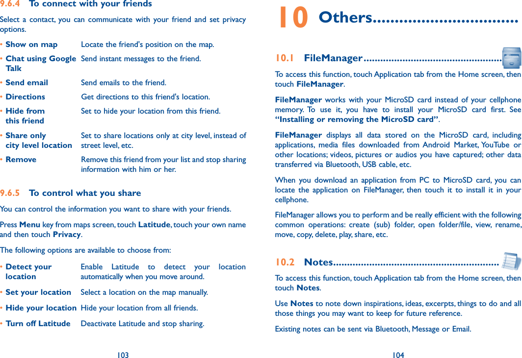 103 1049.6.4  To connect with your friendsSelect  a  contact, you can  communicate with  your  friend  and  set  privacy options.•Show on map Locate the friend&apos;s position on the map.•Chat using Google TalkSend instant messages to the friend.•Send email Send emails to the friend.•Directions Get directions to this friend&apos;s location.•Hide from  this friendSet to hide your location from this friend.•Share only  city level locationSet to share locations only at city level, instead of street level, etc.•Remove Remove this friend from your list and stop sharing information with him or her.9.6.5  To control what you shareYou can control the information you want to share with your friends.Press Menu key from maps screen, touch Latitude, touch your own name and then touch Privacy.The following options are available to choose from:•Detect your locationEnable  Latitude  to  detect  your  location automatically when you move around.•Set your location Select a location on the map manually.•Hide your location Hide your location from all friends.•Turn off Latitude Deactivate Latitude and stop sharing.10 Others .................................10.1  FileManager ..................................................To access this function, touch Application tab from the Home screen, then touch FileManager.FileManager works with your MicroSD card instead of  your cellphone memory.  To  use  it,  you  have  to  install  your  MicroSD  card  first.  See “Installing or removing the MicroSD card”.FileManager  displays  all  data  stored  on  the  MicroSD  card,  including applications,  media  files  downloaded  from Android  Market, YouTube  or other locations;  videos, pictures or audios you have captured;  other data transferred via Bluetooth, USB cable, etc. When  you download  an  application  from  PC  to  MicroSD card,  you can locate  the  application  on  FileManager,  then  touch  it  to  install  it  in  your cellphone.FileManager allows you to perform and be really efficient with the following common  operations:  create  (sub)  folder,  open  folder/file,  view,  rename, move, copy, delete, play, share, etc.10.2  Notes ............................................................To access this function, touch Application tab from the Home screen, then touch Notes.Use Notes to note down inspirations, ideas, excerpts, things to do and all those things you may want to keep for future reference.Existing notes can be sent via Bluetooth, Message or Email.