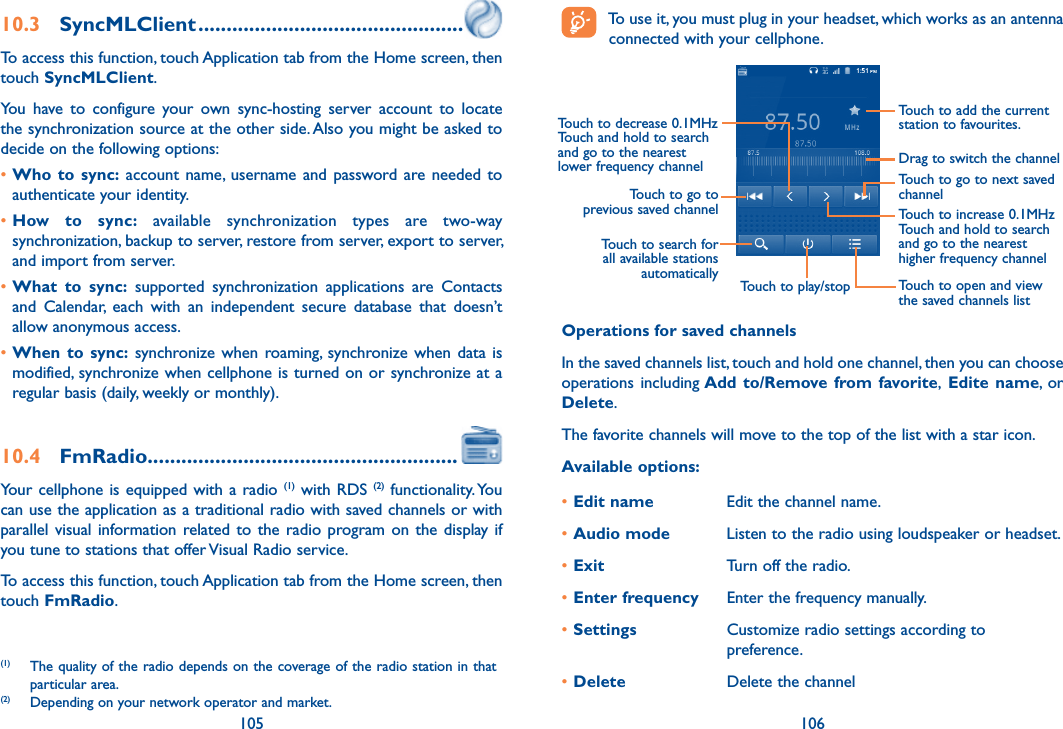 105 10610.3  SyncMLClient ...............................................To access this function, touch Application tab from the Home screen, then touch SyncMLClient.You  have  to  configure  your  own  sync-hosting  server  account  to  locate the synchronization source at the other side. Also you might be asked to decide on the following options:•Who  to  sync: account  name, username  and  password  are needed  to authenticate your identity.•How  to  sync:  available  synchronization  types  are  two-way synchronization, backup to server, restore from server, export to server, and import from server.•What  to  sync:  supported  synchronization  applications  are  Contacts and  Calendar,  each  with  an  independent  secure  database  that  doesn’t allow anonymous access.•When  to  sync: synchronize when  roaming,  synchronize when  data is modified, synchronize when cellphone is turned on or synchronize at a regular basis (daily, weekly or monthly).10.4  FmRadio.......................................................Your cellphone is  equipped with a radio  (1) with RDS (2)  functionality. You can use the application as a traditional radio with saved channels or with parallel visual information related to the  radio  program on  the  display if you tune to stations that offer Visual Radio service.  To access this function, touch Application tab from the Home screen, then touch FmRadio.(1)  The quality of the radio depends on the coverage of the radio station in that particular area.(2)  Depending on your network operator and market.   To use it, you must plug in your headset, which works as an antenna connected with your cellphone.Touch to play/stopTouch to go to next saved channelTouch to open and view the saved channels listTouch to add the current station to favourites.Drag to switch the channelTouch to search for all available stations automaticallyTouch to go to previous saved channelTouch to decrease 0.1MHzTouch and hold to search and go to the nearest lower frequency channelTouch to increase 0.1MHzTouch and hold to search and go to the nearest higher frequency channelOperations for saved channelsIn the saved channels list, touch and hold one channel, then you can choose operations including Add  to/Remove from favorite,  Edite name,  or Delete.The favorite channels will move to the top of the list with a star icon.Available options:•Edit name Edit the channel name.•Audio mode Listen to the radio using loudspeaker or headset.•Exit Turn off the radio.•Enter frequency Enter the frequency manually.•Settings Customize radio settings according to preference.•Delete Delete the channel