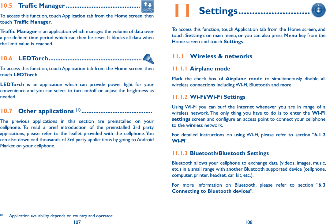 107 10810.5  Traffic Manager ...........................................To access this function, touch Application tab from the Home screen, then touch Traffic Manager. Traffic Manager is an application which manages the volume of data over a pre-defined time period which can then be reset. It blocks all data when the limit value is reached. 10.6  LEDTorch ......................................................To access this function, touch Application tab from the Home screen, then touch LEDTorch.LEDTorch  is  an  application  which  can  provide  power  light  for  your convenience and you can select to turn on/off or adjust the brightness as needed.10.7  Other applications (1) .........................................The  previous  applications  in  this  section  are  preinstalled  on  your cellphone.  To  read  a  brief  introduction  of  the  preinstalled  3rd  party applications,  please  refer  to  the  leaflet  provided with  the  cellphone. You can also download thousands of 3rd party applications by going to Android Market on your cellphone.(1)  Application availability depends on country and operator.11 Settings ..........................To access this function, touch Application tab from the Home screen, and touch Settings on main menu, or you can also press Menu key from the Home screen and touch Settings.11.1  Wireless &amp; networks11.1.1  Airplane modeMark  the  check  box  of  Airplane  mode  to  simultaneously  disable  all wireless connections including Wi-Fi, Bluetooth and more. 11.1.2  Wi-Fi/Wi-Fi SettingsUsing Wi-Fi  you  can  surf  the  Internet  whenever  you  are  in  range  of  a wireless network. The  only  thing  you  have  to  do  is  to  enter  the  Wi-Fi settings screen and configure an access point to connect your cellphone to the wireless network.For  detailed  instructions  on  using Wi-Fi,  please  refer  to  section “6.1.2 Wi-Fi”.11.1.3  Bluetooth/Bluetooth SettingsBluetooth allows your cellphone to exchange data (videos, images, music, etc.) in a small range with another Bluetooth supported device (cellphone, computer, printer, headset, car kit, etc.).For  more  information  on  Bluetooth,  please  refer  to  section  “6.3 Connecting to Bluetooth devices”.