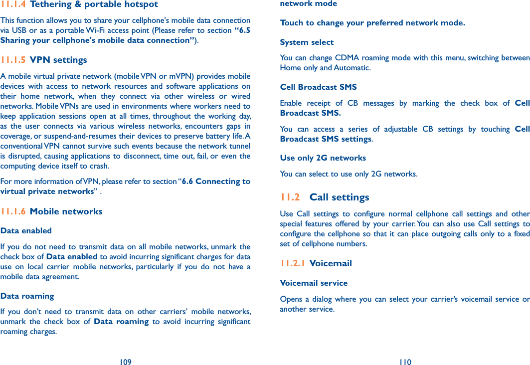 109 11011.1.4  Tethering &amp; portable hotspotThis function allows you to share your cellphone&apos;s mobile data connection via USB or as a portable Wi-Fi access point (Please refer to section “6.5 Sharing your cellphone&apos;s mobile data connection”).11.1.5  VPN settingsA mobile virtual private network (mobile VPN or mVPN) provides mobile devices  with  access  to  network  resources  and  software  applications  on their  home  network,  when  they  connect  via  other  wireless  or  wired networks. Mobile VPNs are used in environments where workers need to keep application  sessions  open  at  all  times,  throughout the  working day, as  the  user  connects  via  various  wireless  networks,  encounters  gaps  in coverage, or suspend-and-resumes their devices to preserve battery life. A conventional VPN cannot survive such events because the network tunnel is disrupted, causing applications to disconnect, time out, fail, or even the computing device itself to crash. For more information of VPN, please refer to section “6.6 Connecting to virtual private networks” .11.1.6  Mobile networksData enabledIf you do not need to transmit data  on all mobile  networks, unmark the check box of Data enabled to avoid incurring significant charges for data use  on  local  carrier  mobile  networks,  particularly  if  you  do  not  have  a mobile data agreement.Data roaming If  you  don’t  need  to  transmit  data  on  other  carriers’  mobile  networks, unmark  the  check  box  of  Data  roaming  to  avoid  incurring  significant roaming charges.network modeTouch to change your preferred network mode.System selectYou can change CDMA roaming mode with this menu, switching between Home only and Automatic. Cell Broadcast SMS Enable  receipt  of  CB  messages  by  marking  the  check  box  of  Cell Broadcast SMS.You  can  access  a  series  of  adjustable  CB  settings  by  touching  Cell Broadcast SMS settings.Use only 2G networksYou can select to use only 2G networks.11.2  Call settingsUse  Call  settings  to  configure  normal  cellphone  call  settings  and  other special features offered by your carrier. You  can  also  use Call  settings  to configure the cellphone so that it can place outgoing calls only to a fixed set of cellphone numbers.11.2.1  VoicemailVoicemail service Opens a dialog where you can  select  your carrier’s  voicemail service or another service.