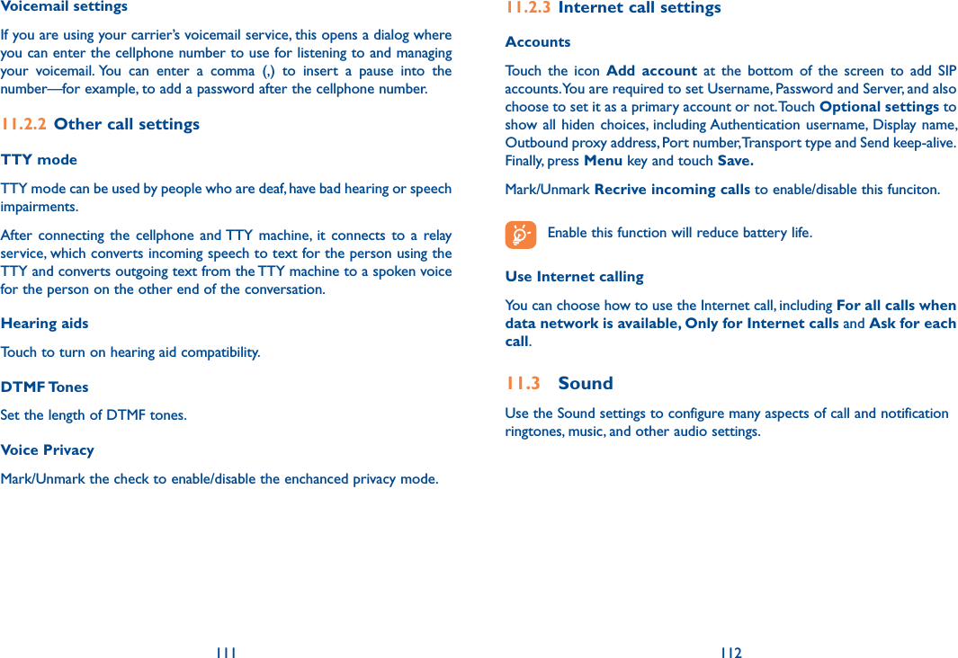 111 112Voicemail settings If you are using your carrier’s voicemail service, this opens a dialog where you can enter the cellphone number to use for listening to and managing your  voicemail. You  can  enter  a  comma  (,)  to  insert  a  pause  into  the number—for example, to add a password after the cellphone number. 11.2.2  Other call settingsTTY mode TTY mode can be used by people who are deaf, have bad hearing or speech impairments.After  connecting  the  cellphone  and TTY  machine,  it  connects  to  a  relay service, which converts incoming speech to text for the person using the TTY and converts outgoing text from the TTY machine to a spoken voice for the person on the other end of the conversation.Hearing aidsTouch to turn on hearing aid compatibility.DTMF TonesSet the length of DTMF tones.Voice PrivacyMark/Unmark the check to enable/disable the enchanced privacy mode.11.2.3  Internet call settingsAccountsTouch  the  icon  Add  account  at  the  bottom  of  the  screen  to  add  SIP accounts. You are required to set Username, Password and Server, and also choose to set it as a primary account or not. Touch Optional settings to show all  hiden  choices,  including Authentication  username, Display  name, Outbound proxy address, Port number, Transport type and Send keep-alive.Finally, press Menu key and touch Save. Mark/Unmark Recrive incoming calls to enable/disable this funciton. Enable this function will reduce battery life. Use Internet callingYou can choose how to use the Internet call, including For all calls when data network is available, Only for Internet calls and Ask for each call.11.3  SoundUse the Sound settings to configure many aspects of call and notification ringtones, music, and other audio settings. 