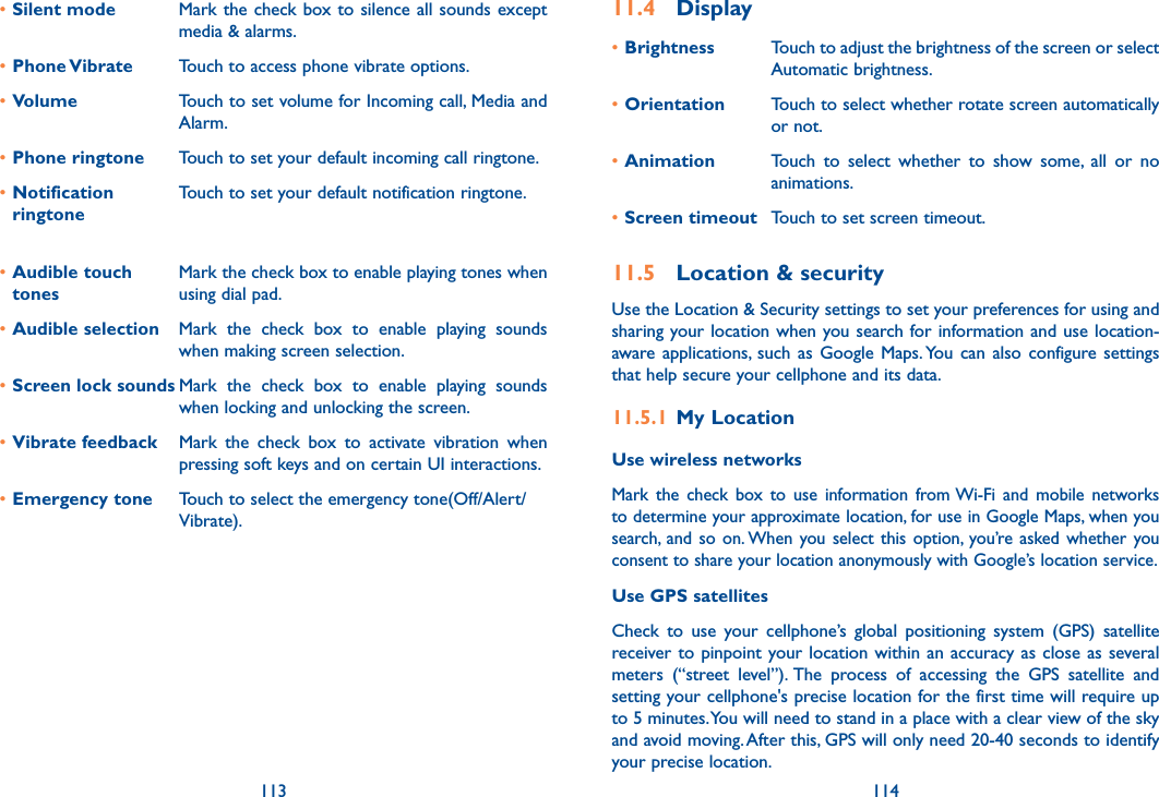 113 114•Silent mode Mark the check box to silence all sounds except media &amp; alarms.•Phone Vibrate Touch to access phone vibrate options.•Volume Touch to set volume for Incoming call, Media and Alarm.•Phone ringtone Touch to set your default incoming call ringtone.•Notification ringtoneTouch to set your default notification ringtone.•Audible touch tonesMark the check box to enable playing tones when using dial pad.•Audible selection Mark  the  check  box  to  enable  playing  sounds when making screen selection.•Screen lock sounds Mark  the  check  box  to  enable  playing  sounds when locking and unlocking the screen.•Vibrate feedback Mark  the  check  box  to  activate  vibration  when pressing soft keys and on certain UI interactions.•Emergency tone Touch to select the emergency tone(Off/Alert/Vibrate).11.4  Display•Brightness Touch to adjust the brightness of the screen or select Automatic brightness.•Orientation Touch to select whether rotate screen automatically or not.•Animation Touch  to  select  whether  to  show  some,  all  or  no animations.•Screen timeout Touch to set screen timeout.11.5  Location &amp; securityUse the Location &amp; Security settings to set your preferences for using and sharing your location when you search for information and use location-aware  applications,  such  as Google  Maps. You can  also  configure settings that help secure your cellphone and its data.11.5.1  My LocationUse wireless networks Mark  the  check  box  to  use  information  from Wi-Fi  and  mobile  networks to determine your approximate location, for use in Google Maps, when you search,  and  so  on. When you select  this  option, you’re asked whether  you consent to share your location anonymously with Google’s location service.Use GPS satellites Check  to  use  your  cellphone’s  global  positioning  system  (GPS)  satellite receiver to pinpoint your location within  an accuracy as close as  several meters  (“street  level”). The  process  of  accessing  the  GPS  satellite  and setting your cellphone&apos;s precise location for the first time will require up to 5 minutes. You will need to stand in a place with a clear view of the sky and avoid moving. After this, GPS will only need 20-40 seconds to identify your precise location.