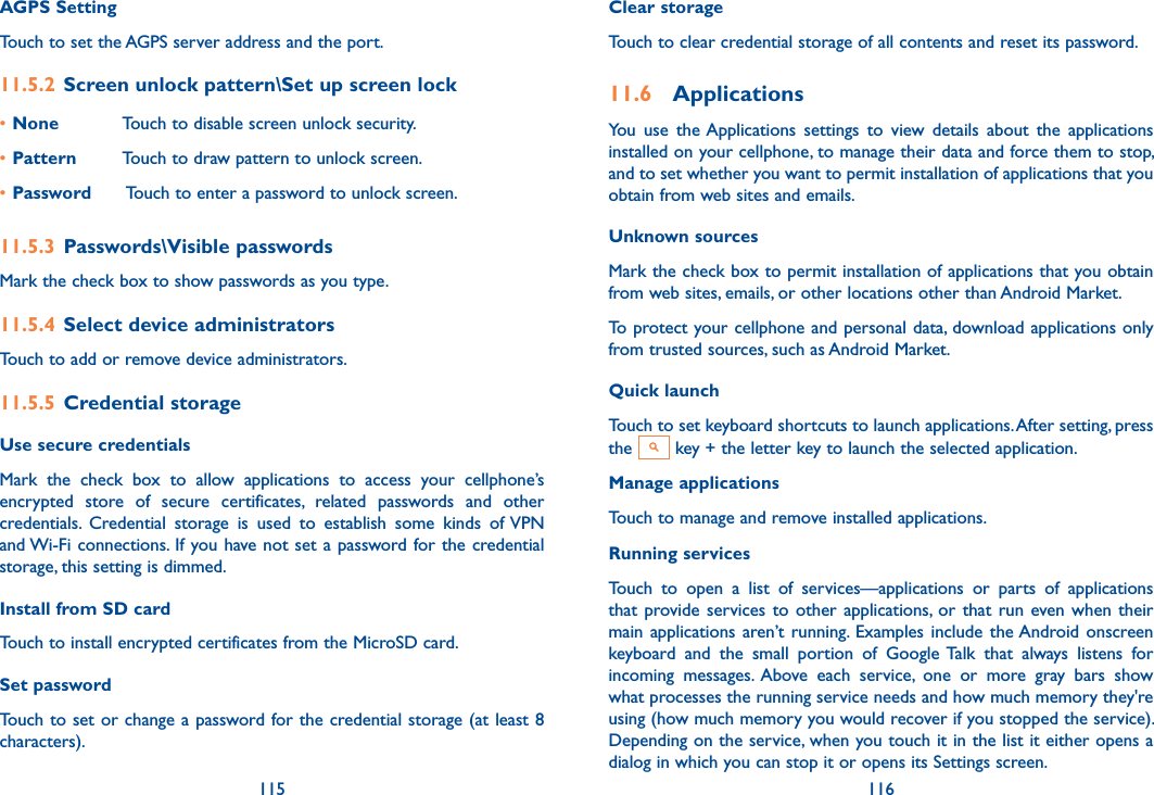 115 116AGPS SettingTouch to set the AGPS server address and the port.11.5.2  Screen unlock pattern\Set up screen lock•None Touch to disable screen unlock security.•Pattern Touch to draw pattern to unlock screen.•Password  Touch to enter a password to unlock screen.11.5.3  Passwords\Visible passwords Mark the check box to show passwords as you type.11.5.4  Select device administratorsTouch to add or remove device administrators.11.5.5  Credential storageUse secure credentials Mark  the  check  box  to  allow  applications  to  access  your  cellphone’s encrypted  store  of  secure  certificates,  related  passwords  and  other credentials.  Credential  storage  is  used  to  establish  some  kinds  of VPN and Wi-Fi connections. If you have not set a password for the credential storage, this setting is dimmed.Install from SD card Touch to install encrypted certificates from the MicroSD card.Set password Touch to set or change a password for the credential storage (at least 8 characters).Clear storage Touch to clear credential storage of all contents and reset its password.11.6  ApplicationsYou  use  the Applications  settings  to  view  details  about  the  applications installed on your cellphone, to manage their data and force them to stop, and to set whether you want to permit installation of applications that you obtain from web sites and emails.Unknown sources Mark the check box to permit installation of applications that you obtain from web sites, emails, or other locations other than Android Market.To protect your cellphone and personal data, download applications only from trusted sources, such as Android Market.Quick launchTouch to set keyboard shortcuts to launch applications. After setting, press the   key + the letter key to launch the selected application.Manage applicationsTouch to manage and remove installed applications.Running services Touch  to  open  a  list  of  services—applications  or  parts  of  applications that provide services  to  other applications, or  that  run even when  their main applications aren’t  running.  Examples include the Android onscreen keyboard  and  the  small  portion  of  Google Talk  that  always  listens  for incoming  messages.  Above  each  service,  one  or  more  gray  bars  show what processes the running service needs and how much memory they&apos;re using (how much memory you would recover if you stopped the service). Depending on the service, when you touch it in the list it either opens a dialog in which you can stop it or opens its Settings screen. 