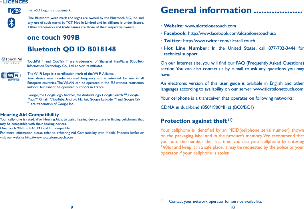 9 10General information ...................•Website: www.alcatelonetouch.com•Facebook: http://www.facebook.com/alcatelonetouchusa•Twitter: http://www.twitter.com/alcatel1touch•Hot  Line  Number:  In  the  United  States,  call  877-702-3444  for technical support.On our Internet site, you will find our FAQ (Frequently Asked Questions) section. You  can also contact  us  by  e-mail  to ask any questions you may have. An  electronic  version  of  this  user  guide  is  available  in  English  and  other languages according to availability on our server: www.alcatelonetouch.comYour cellphone is a transceiver that operates on following networks:CDMA in dual-band (850/1900MHz) (BC0/BC1) Protection against theft (1)Your cellphone is identified by an  MEID(cellphone  serial  number) shown on the packaging label and in the product’s memory. We recommend that you note the  number the  first  time you use  your  cellphone  by entering *#06# and keep it in a safe place. It may be requested by the police or your operator if your cellphone is stolen.(1)  Contact your network operator for service availability.• LICENCES           microSD Logo is a trademark.    The Bluetooth word mark and logos are owned by the Bluetooth SIG, Inc. and any use of such marks by TCT Mobile Limited and its affiliates is under license. Other trademarks and trade names are those of their respective owners. one touch 909B Bluetooth QD ID B018148 TouchPal™  and  CooTek™  are  trademarks  of  Shanghai  HanXiang  (CooTek)Information Technology Co., Ltd. and/or its Affiliates. The Wi-Fi Logo is a certification mark of the Wi-Fi Alliance.Your  device  uses  non-harmonised  frequency  and  is  intended  for  use  in  all European countries. The WLAN can be operated in the EU without restriction indoors, but cannot be operated outdoors in France.  Google, the Google logo, Android, the Android logo, Google Search TM, Google MapsTM, Gmail TM, YouTube, Android Market, Google Latitude TM and Google Talk TM are trademarks of Google Inc.Hearing Aid CompatibilityYour cellphone is rated: «For Hearing Aid», to assist hearing device users in finding cellphones that may be compatible with their hearing devices.One touch 909B is HAC M3 and T3 compatible.For more information please refer to «Hearing Aid Compatibility with Mobile Phones» leaflet or visit our website http://www. alcatelonetouch.com