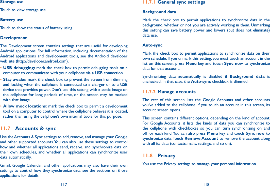 117 118Storage useTouch to view storage use.Battery useTouch to show the status of battery using.DevelopmentThe Development screen contains settings that are useful for developing Android applications. For full information, including documentation of the Android applications  and  development  tools,  see  the Android  developer web site (http://developer.android.com).•USB debugging: mark the check box to permit debugging tools on a computer to communicate with your cellphone via a USB connection.•Stay awake: mark the check box to prevent the screen from dimming and locking when the cellphone is connected to a charger or to a USB device that provides power. Don’t use this setting with a static image on the  cellphone  for  long  periods  of  time,  or  the  screen  may  be  marked with that image.•Allow mock locations: mark the check box to permit a development tool on a computer to control where the cellphone believes it is located, rather than using the cellphone’s own internal tools for this purpose.11.7  Accounts &amp; syncUse the Accounts &amp; Sync settings to add, remove, and manage your Google and other supported accounts. You can also use these settings to control how and whether  all  applications send, receive, and synchronize data on their  own  schedules,  and  whether  all  applications  can  synchronize  user data automatically.Gmail, Google  Calendar,  and  other applications may  also  have their own settings to control how they synchronize data; see the sections on those applications for details.11.7.1  General sync settingsBackground data Mark  the  check  box  to  permit  applications  to  synchronize  data  in  the background, whether or not you are actively working in them. Unmarking this setting  can  save battery power and  lowers (but  does  not eliminate) data use. Auto-sync Mark the check box to  permit  applications  to  synchronize data  on  their own schedule. If you unmark this setting, you must touch an account in the list on this screen, press Menu key, and touch Sync now to synchronize data for that account.Synchronizing  data  automatically  is  disabled  if  Background  data  is unchecked. In that case, the Auto-sync checkbox is dimmed.11.7.2  Manage accountsThe  rest  of  this  screen  lists  the  Google Accounts  and  other  accounts you’ve added to the cellphone. If you touch an account in this screen, its account screen opens.This screen contains different options, depending on the kind of account. For  Google Accounts,  it  lists  the  kinds  of  data  you  can  synchronize  to the  cellphone  with  checkboxes  so  you  can  turn  synchronizing  on  and off for each kind. You can also press Menu key and touch Sync now to synchronize data. Touch Remove Account to remove the account along with all its data (contacts, mails, settings, and so on).11.8  PrivacyYou use the Privacy settings to manage your personal information.