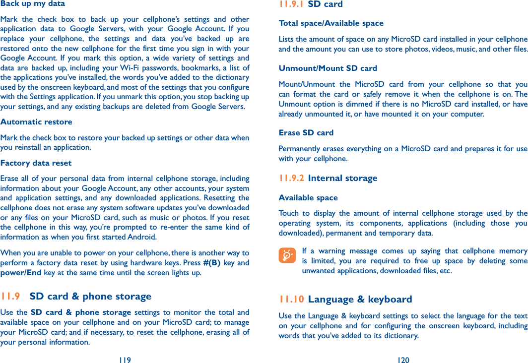 119 120Back up my data Mark  the  check  box  to  back  up  your  cellphone’s  settings  and  other application  data  to  Google  Servers,  with  your  Google  Account.  If  you replace  your  cellphone,  the  settings  and  data  you’ve  backed  up  are restored onto the new cellphone for the first time you sign in with your Google Account.  If  you  mark  this  option,  a  wide  variety  of  settings  and data are backed up, including your Wi-Fi passwords,  bookmarks, a  list  of the applications you’ve installed, the words you’ve added to the dictionary used by the onscreen keyboard, and most of the settings that you configure with the Settings application. If you unmark this option, you stop backing up your settings, and any existing backups are deleted from Google Servers.Automatic restoreMark the check box to restore your backed up settings or other data when you reinstall an application.Factory data reset Erase all of your personal data from internal cellphone storage, including information about your Google Account, any other accounts, your system and  application  settings,  and  any  downloaded  applications.  Resetting  the cellphone does not erase any system software updates you’ve downloaded or any files on your MicroSD card, such as music or photos. If you reset the cellphone in this way, you’re prompted to re-enter the  same  kind  of information as when you first started Android.When you are unable to power on your cellphone, there is another way to perform a factory data reset by using hardware keys. Press #(B) key and  power/End key at the same time until the screen lights up.11.9  SD card &amp; phone storageUse  the  SD card &amp;  phone storage settings  to  monitor  the  total  and available space on your cellphone and on your MicroSD card; to manage your MicroSD card; and if necessary, to reset the cellphone, erasing all of your personal information.11.9.1  SD cardTotal space/Available spaceLists the amount of space on any MicroSD card installed in your cellphone and the amount you can use to store photos, videos, music, and other files. Unmount/Mount SD cardMount/Unmount  the  MicroSD  card  from  your  cellphone  so  that  you can  format  the  card  or  safely  remove  it  when  the  cellphone  is  on. The Unmount option is dimmed if there is no MicroSD card installed, or have already unmounted it, or have mounted it on your computer. Erase SD cardPermanently erases everything on a MicroSD card and prepares it for use with your cellphone. 11.9.2  Internal storageAvailable space Touch  to  display  the  amount  of  internal  cellphone  storage  used  by  the operating  system,  its  components,  applications  (including  those  you downloaded), permanent and temporary data. If  a  warning  message  comes  up  saying  that  cellphone  memory is  limited,  you  are  required  to  free  up  space  by  deleting  some unwanted applications, downloaded files, etc.11.10 Language &amp; keyboardUse the Language &amp; keyboard settings to select the language for the text on  your  cellphone  and  for  configuring  the  onscreen  keyboard,  including words that you’ve added to its dictionary.