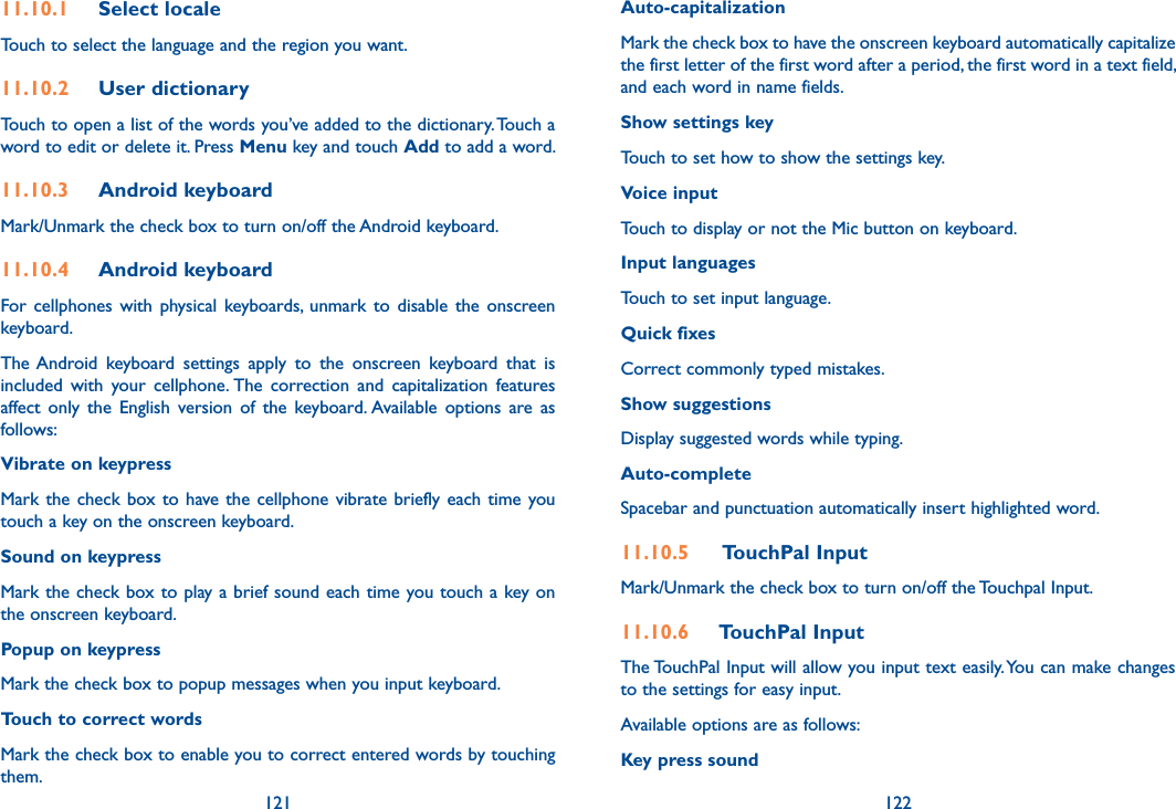 121 12211.10.1  Select localeTouch to select the language and the region you want.11.10.2  User dictionaryTouch to open a list of the words you’ve added to the dictionary. Touch a word to edit or delete it. Press Menu key and touch Add to add a word.11.10.3  Android keyboardMark/Unmark the check box to turn on/off the Android keyboard.11.10.4  Android keyboard For cellphones  with physical keyboards,  unmark  to  disable  the  onscreen keyboard.The Android  keyboard  settings  apply  to  the  onscreen  keyboard  that  is included  with  your  cellphone. The  correction  and  capitalization  features affect  only  the  English  version  of  the  keyboard. Available  options  are  as follows:Vibrate on keypressMark the check box to  have the cellphone vibrate briefly each time you touch a key on the onscreen keyboard.Sound on keypressMark the check box to play a brief sound each time you touch a key on the onscreen keyboard.Popup on keypressMark the check box to popup messages when you input keyboard.Touch to correct wordsMark the check box to enable you to correct entered words by touching them.Auto-capitalizationMark the check box to have the onscreen keyboard automatically capitalize the first letter of the first word after a period, the first word in a text field, and each word in name fields.Show settings keyTouch to set how to show the settings key.Voice inputTouch to display or not the Mic button on keyboard.Input languagesTouch to set input language.Quick fixesCorrect commonly typed mistakes.Show suggestionsDisplay suggested words while typing.Auto-completeSpacebar and punctuation automatically insert highlighted word.11.10.5   TouchPal InputMark/Unmark the check box to turn on/off the Touchpal Input.11.10.6  TouchPal InputThe TouchPal Input will allow you input text easily. You can make changes to the settings for easy input.Available options are as follows:Key press sound