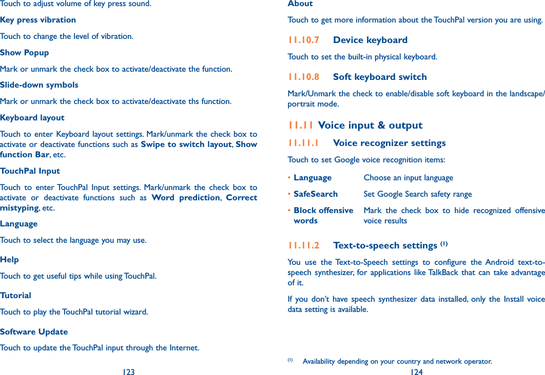 123 124Touch to adjust volume of key press sound.Key press vibrationTouch to change the level of vibration.Show PopupMark or unmark the check box to activate/deactivate the function.Slide-down symbolsMark or unmark the check box to activate/deactivate ths function.Keyboard layoutTouch to enter Keyboard layout settings. Mark/unmark the check box to activate or deactivate functions such as Swipe to switch layout, Show function Bar, etc.TouchPal InputTouch  to  enter TouchPal  Input  settings.  Mark/unmark  the  check  box  to activate  or  deactivate  functions  such  as  Word  prediction,  Correct mistyping, etc.LanguageTouch to select the language you may use.HelpTouch to get useful tips while using TouchPal.TutorialTouch to play the TouchPal tutorial wizard.Software UpdateTouch to update the TouchPal input through the Internet.AboutTouch to get more information about the TouchPal version you are using.11.10.7  Device keyboardTouch to set the built-in physical keyboard.11.10.8  Soft keyboard switchMark/Unmark the check to enable/disable soft keyboard in the landscape/portrait mode.11.11 Voice input &amp; output11.11.1  Voice recognizer settingsTouch to set Google voice recognition items:•Language Choose an input language•SafeSearch Set Google Search safety range•Block offensive wordsMark  the  check  box  to  hide  recognized  offensive voice results11.11.2  Text-to-speech settings (1)You  use  the Text-to-Speech  settings  to  configure  the  Android  text-to-speech synthesizer, for  applications  like TalkBack that  can  take  advantage of it.If  you  don’t have  speech  synthesizer  data  installed, only  the  Install  voice data setting is available.(1)  Availability depending on your country and network operator.