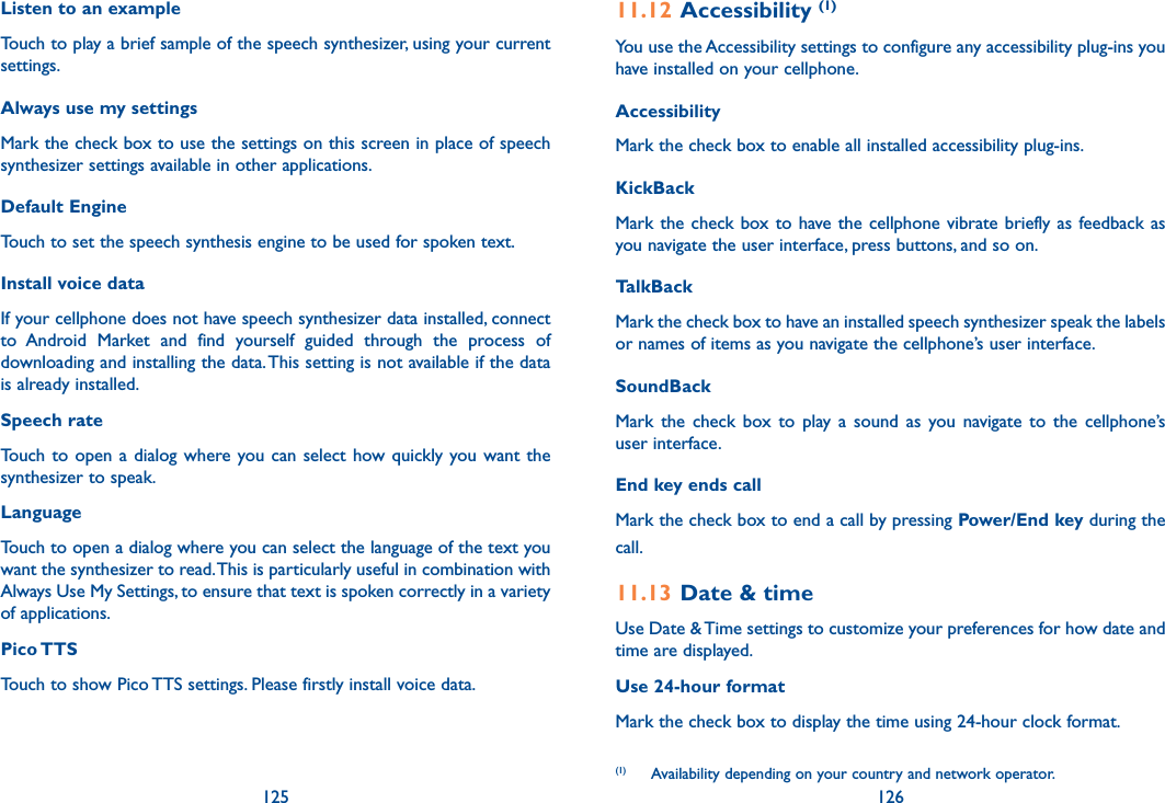 125 126Listen to an example Touch to play a brief sample of the speech synthesizer, using your current settings.Always use my settings Mark the check box to use the settings on this screen in place of speech synthesizer settings available in other applications.Default EngineTouch to set the speech synthesis engine to be used for spoken text.Install voice data If your cellphone does not have speech synthesizer data installed, connect to  Android  Market  and  find  yourself  guided  through  the  process  of downloading and installing the data. This setting is not available if the data is already installed.Speech rate Touch to open a dialog where you can  select  how  quickly you want  the synthesizer to speak.Language Touch to open a dialog where you can select the language of the text you want the synthesizer to read. This is particularly useful in combination with Always Use My Settings, to ensure that text is spoken correctly in a variety of applications.Pico TTSTouch to show Pico TTS settings. Please firstly install voice data.11.12 Accessibility (1)You use the Accessibility settings to configure any accessibility plug-ins you have installed on your cellphone.Accessibility Mark the check box to enable all installed accessibility plug-ins.KickBack Mark the  check  box to have the  cellphone  vibrate  briefly as feedback as you navigate the user interface, press buttons, and so on.TalkBack Mark the check box to have an installed speech synthesizer speak the labels or names of items as you navigate the cellphone’s user interface.SoundBack Mark  the  check  box  to  play  a  sound  as  you  navigate  to  the  cellphone’s user interface.End key ends callMark the check box to end a call by pressing Power/End key during the call.11.13 Date &amp; timeUse Date &amp; Time settings to customize your preferences for how date and time are displayed.Use 24-hour format Mark the check box to display the time using 24-hour clock format.(1)   Availability depending on your country and network operator.