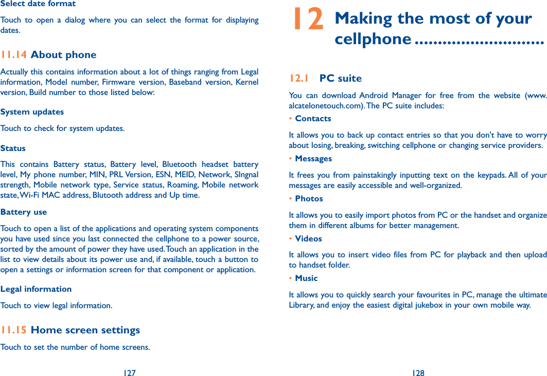127 128Select date format Touch  to  open  a  dialog  where  you  can  select  the  format  for  displaying dates.11.14 About phoneActually this contains information about a lot of things ranging from Legal information,  Model  number,  Firmware  version,  Baseband  version,  Kernel version, Build number to those listed below:System updatesTouch to check for system updates.Status This  contains  Battery  status,  Battery  level,  Bluetooth  headset  battery level,  My phone  number, MIN,  PRL Version, ESN, MEID, Network, SIngnal strength,  Mobile  network  type,  Service  status,  Roaming,  Mobile  network state, Wi-Fi MAC address, Blutooth address and Up time.Battery use Touch to open a list of the applications and operating system components you have used since you last connected the cellphone to a power source, sorted by the amount of power they have used. Touch an application in the list to view details about its power use and, if available, touch a button to open a settings or information screen for that component or application. Legal informationTouch to view legal information.11.15 Home screen settingsTouch to set the number of home screens.12  Making the most of your cellphone ............................12.1  PC suiteYou  can  download Android  Manager  for  free  from  the  website  (www.alcatelonetouch.com). The PC suite includes:•ContactsIt allows you to back up contact entries so that you don&apos;t have to worry about losing, breaking, switching cellphone or changing service providers.•MessagesIt frees you from painstakingly inputting  text on  the  keypads. All of  your messages are easily accessible and well-organized.•PhotosIt allows you to easily import photos from PC or the handset and organize them in different albums for better management.•VideosIt allows you to  insert video  files  from PC  for playback and then upload to handset folder.•MusicIt allows you to quickly search your favourites in PC, manage the ultimate Library, and enjoy the easiest digital jukebox in your own mobile way. 