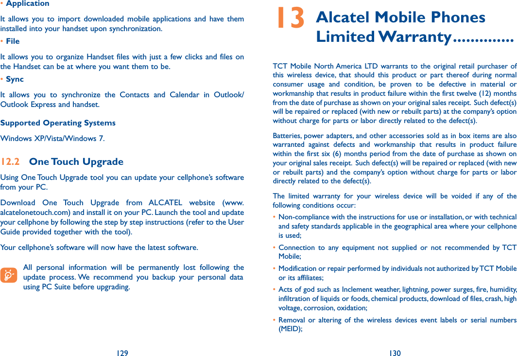 129 130•Application It  allows you  to  import  downloaded  mobile  applications  and  have  them installed into your handset upon synchronization.•FileIt allows you to organize Handset files with just a few clicks and files on the Handset can be at where you want them to be.•SyncIt  allows  you  to  synchronize  the  Contacts  and  Calendar  in  Outlook/ Outlook Express and handset.Supported Operating SystemsWindows XP/Vista/Windows 7.12.2  One Touch UpgradeUsing One Touch Upgrade tool you can update your cellphone’s software from your PC. Download  One  Touch  Upgrade  from  ALCATEL  website  (www.alcatelonetouch.com) and install it on your PC. Launch the tool and update your cellphone by following the step by step instructions (refer to the User Guide provided together with the tool).Your cellphone’s software will now have the latest software.   All  personal  information  will  be  permanently  lost  following  the update  process. We  recommend  you  backup  your  personal  data using PC Suite before upgrading.13  Alcatel Mobile Phones Limited Warranty ..............TCT Mobile North America  LTD  warrants  to  the  original  retail purchaser of this  wireless  device,  that  should  this  product  or  part  thereof  during  normal consumer  usage  and  condition,  be  proven  to  be  defective  in  material  or workmanship that results in product failure within the first twelve (12) months from the date of purchase as shown on your original sales receipt.  Such defect(s) will be repaired or replaced (with new or rebuilt parts) at the company’s option without charge for parts or labor directly related to the defect(s). Batteries, power adapters, and other accessories sold as in box items are also warranted  against  defects  and  workmanship  that  results  in  product  failure within the first six (6) months period from the date of purchase as shown on your original sales receipt.  Such defect(s) will be repaired or replaced (with new or rebuilt parts) and the  company’s option without  charge  for parts or  labor directly related to the defect(s). The  limited  warranty  for  your  wireless  device  will  be  voided  if  any  of  the following conditions occur: • Non-compliance with the instructions for use or installation, or with technical and safety standards applicable in the geographical area where your cellphone is used;• Connection  to  any  equipment  not  supplied  or  not  recommended  by TCT Mobile;• Modification or repair performed by individuals not authorized by TCT Mobile or its affiliates; • Acts of god such as Inclement weather, lightning, power surges, fire, humidity, infiltration of liquids or foods, chemical products, download of files, crash, high voltage, corrosion, oxidation;• Removal  or  altering  of  the  wireless  devices  event labels  or  serial  numbers (MEID);