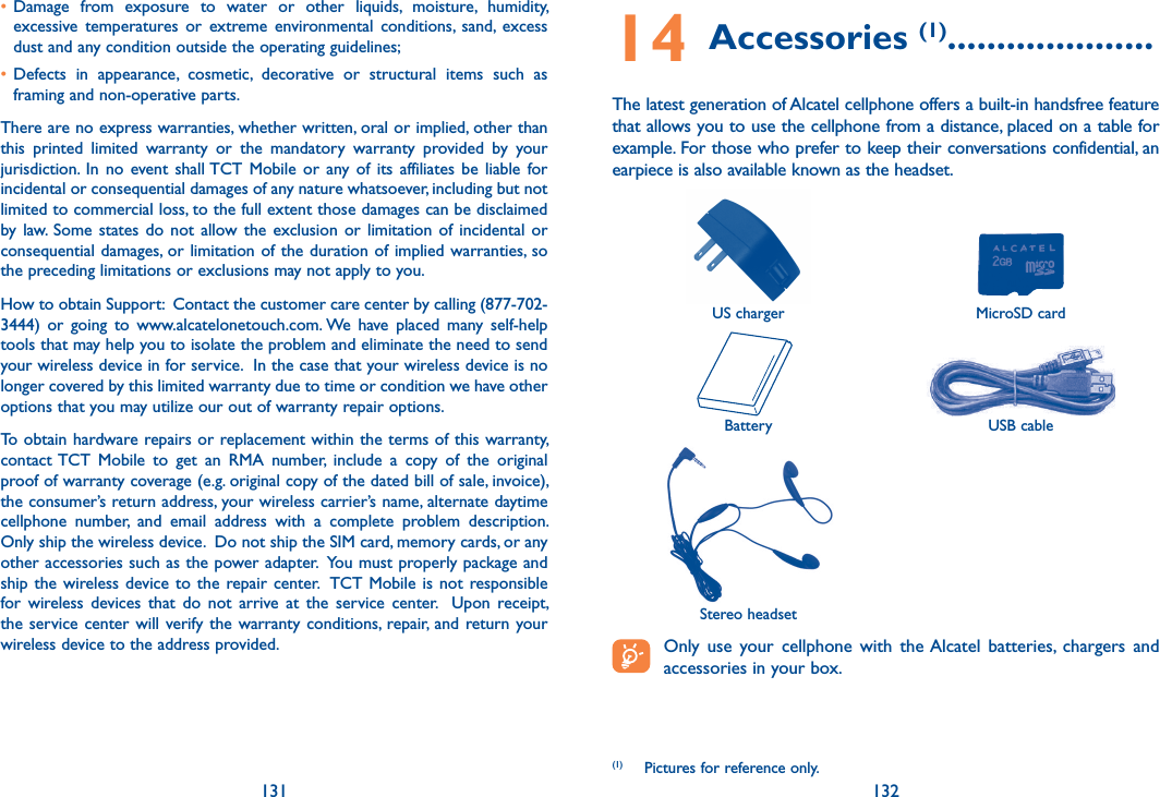 131 132• Damage  from  exposure  to  water  or  other  liquids,  moisture,  humidity, excessive  temperatures  or  extreme  environmental  conditions,  sand,  excess dust and any condition outside the operating guidelines;• Defects  in  appearance,  cosmetic,  decorative  or  structural  items  such  as framing and non-operative parts.There are no express warranties, whether written, oral or implied, other than this  printed  limited  warranty  or  the  mandatory  warranty  provided  by  your jurisdiction.  In  no  event  shall TCT  Mobile  or  any of  its  affiliates  be  liable  for incidental or consequential damages of any nature whatsoever, including but not limited to commercial loss, to the full extent those damages can be disclaimed by law.  Some  states do  not  allow  the exclusion  or  limitation  of incidental  or consequential damages, or limitation of the duration of  implied warranties, so the preceding limitations or exclusions may not apply to you.How to obtain Support:  Contact the customer care center by calling (877-702-3444)  or  going  to  www.alcatelonetouch.com. We  have  placed  many  self-help tools that may help you to isolate the problem and eliminate the need to send your wireless device in for service.  In the case that your wireless device is no longer covered by this limited warranty due to time or condition we have other options that you may utilize our out of warranty repair options. To obtain hardware repairs or replacement within the terms of this warranty, contact TCT  Mobile  to  get  an  RMA  number,  include  a  copy  of  the  original proof of warranty coverage (e.g. original copy of the dated bill of sale, invoice), the consumer’s return address, your wireless carrier’s name, alternate daytime cellphone  number,  and  email  address  with  a  complete  problem  description.  Only ship the wireless device.  Do not ship the SIM card, memory cards, or any other accessories such as the power adapter.  You must properly package and ship the wireless device to the repair center.   TCT  Mobile  is  not  responsible for  wireless  devices  that  do  not  arrive  at  the  service  center.    Upon  receipt, the service  center will verify the warranty  conditions,  repair, and  return your wireless device to the address provided. 14 Accessories (1) .....................The latest generation of Alcatel cellphone offers a built-in handsfree feature that allows you to use the cellphone from a distance, placed on a table for example. For those who prefer to keep their conversations confidential, an earpiece is also available known as the headset.US charger MicroSD cardBattery USB cableStereo headset Only  use  your  cellphone  with  the Alcatel  batteries,  chargers  and accessories in your box.(1)  Pictures for reference only.